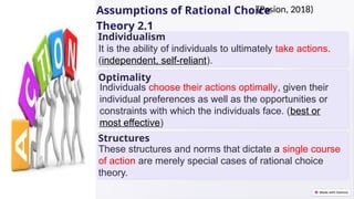 Assumptions of Rational Choice
Theory 2.1
Individualism
Optimality
Structures
It is the ability of individuals to ultimately take actions.
(independent, self-reliant).
Individuals choose their actions optimally, given their
individual preferences as well as the opportunities or
constraints with which the individuals face. (best or
most effective)
These structures and norms that dictate a single course
of action are merely special cases of rational choice
theory.
(Pasion, 2018)
 