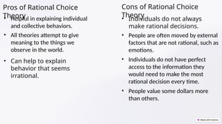 Pros of Rational Choice
Theory
• Helpful in explaining individual
and collective behaviors.
• All theories attempt to give
meaning to the things we
observe in the world.
• Can help to explain
behavior that seems
irrational.
Cons of Rational Choice
Theory
• Individuals do not always
make rational decisions.
• People are often moved by external
factors that are not rational, such as
emotions.
• Individuals do not have perfect
access to the information they
would need to make the most
rational decision every time.
• People value some dollars more
than others.
 