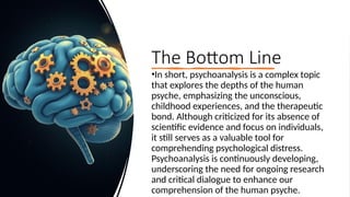 The Bottom Line
•In short, psychoanalysis is a complex topic
that explores the depths of the human
psyche, emphasizing the unconscious,
childhood experiences, and the therapeutic
bond. Although criticized for its absence of
scientific evidence and focus on individuals,
it still serves as a valuable tool for
comprehending psychological distress.
Psychoanalysis is continuously developing,
underscoring the need for ongoing research
and critical dialogue to enhance our
comprehension of the human psyche.
 