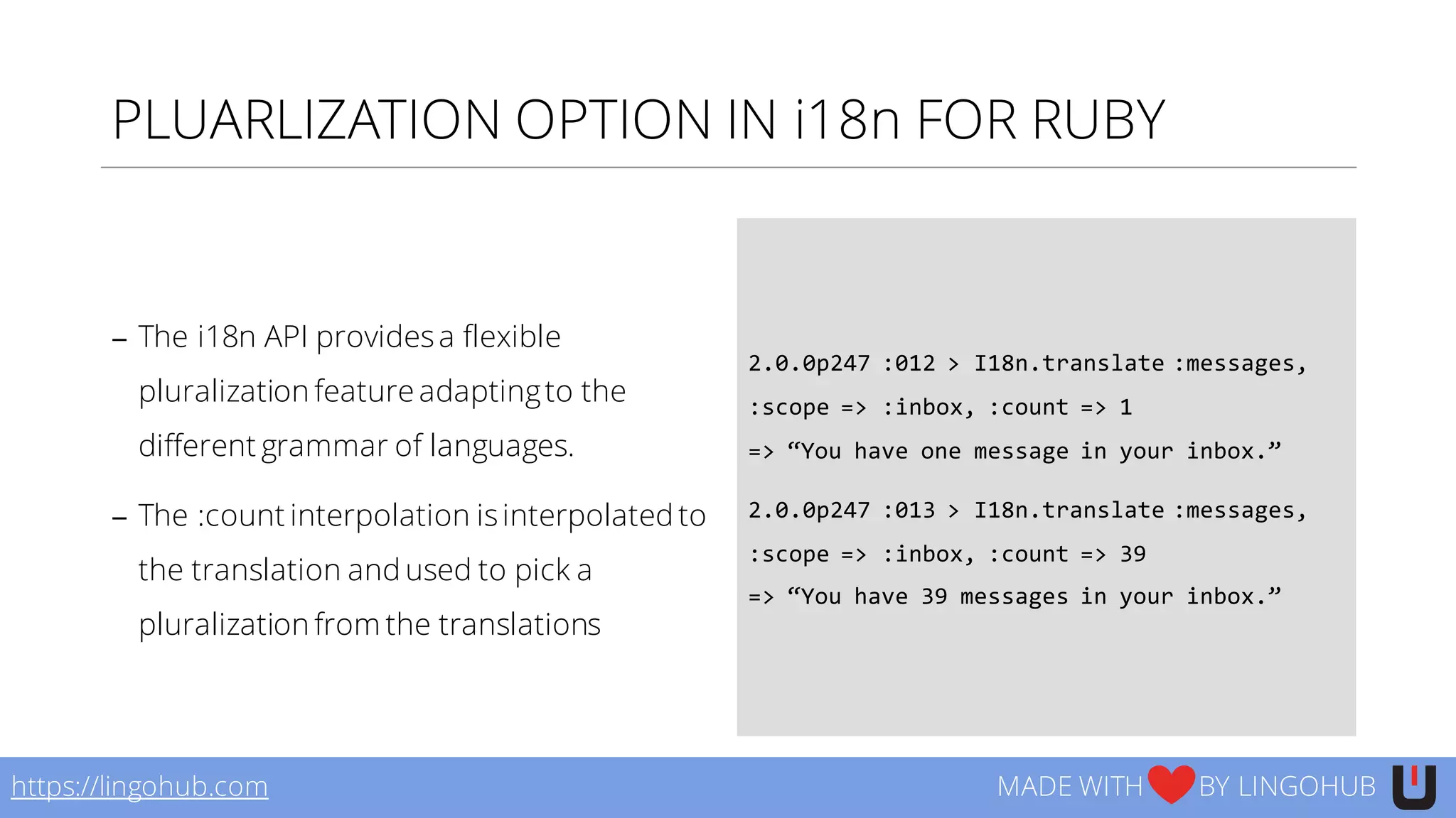 PLUARLIZATION OPTION IN i18n FOR RUBY
− The i18n API providesa flexible
pluralization feature adaptingto the
different grammar of languages.
− The :count interpolation isinterpolated to
the translation and used to pick a
pluralization from the translations
2.0.0p247  :012  >  I18n.translate  :messages,  
:scope  =>  :inbox,  :count  =>  1
=>  “You  have  one  message  in  your  inbox.”
2.0.0p247  :013  >  I18n.translate  :messages,  
:scope  =>  :inbox,  :count  =>  39
=>  “You  have  39  messages  in  your  inbox.”
https://lingohub.com MADE WITH BY LINGOHUB
 