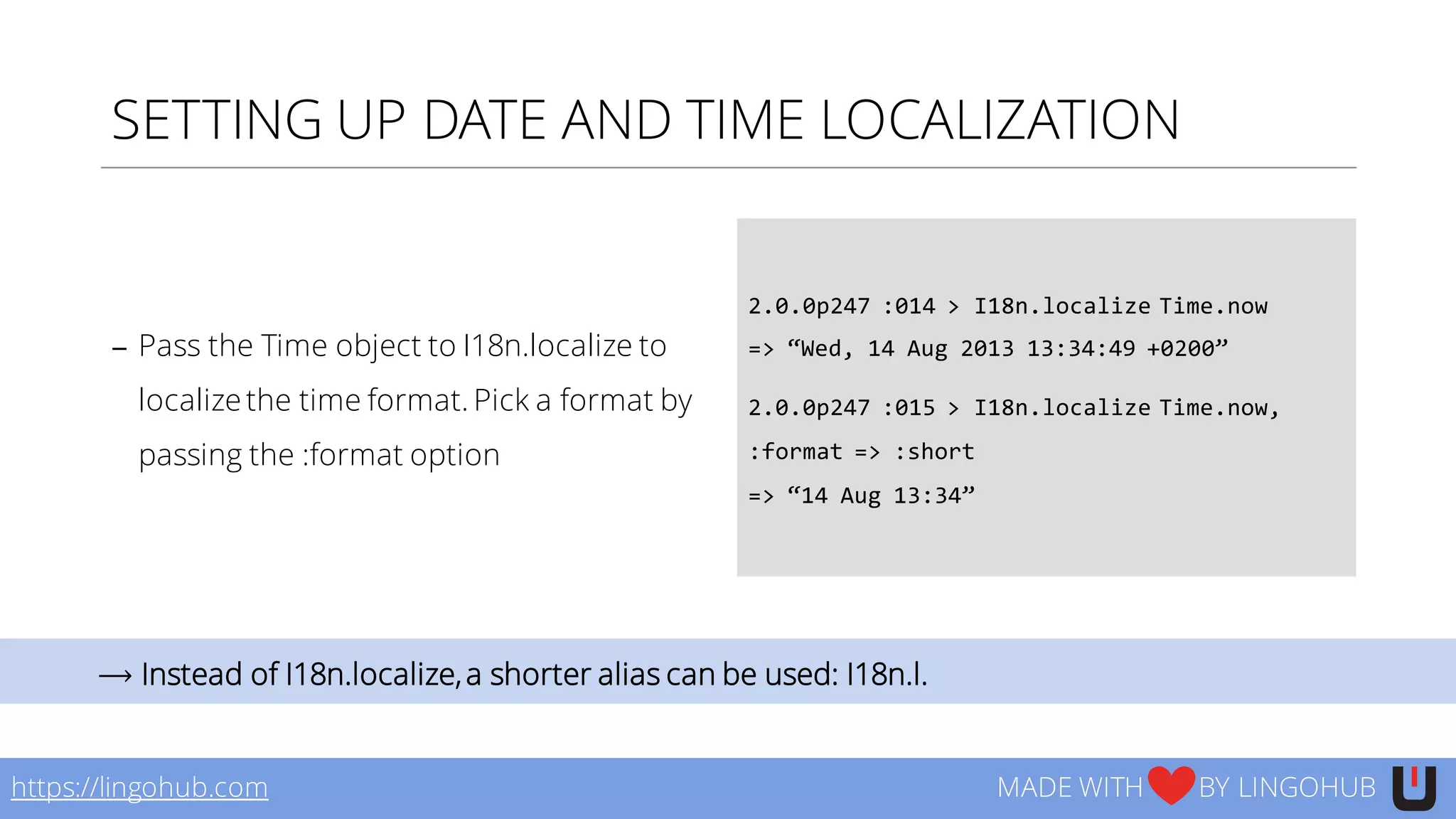 SETTING UP DATE AND TIME LOCALIZATION
− Pass the Time object to I18n.localize to
localize the time format. Pick a format by
passing the :format option
2.0.0p247  :014  >  I18n.localize  Time.now
=>  “Wed,  14  Aug  2013  13:34:49  +0200”
2.0.0p247  :015  >  I18n.localize  Time.now,  
:format  =>  :short
=>  “14  Aug  13:34”
https://lingohub.com MADE WITH BY LINGOHUB
⟶ Instead of I18n.localize,a shorter alias can be used: I18n.l.
 