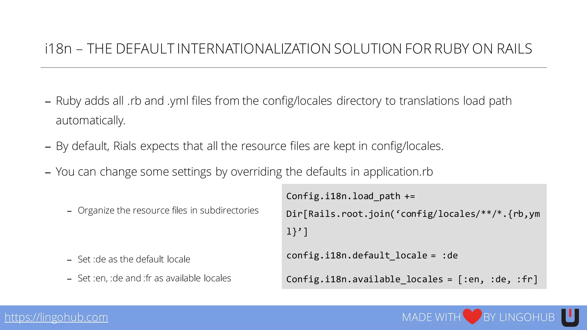 i18n – THE DEFAULT INTERNATIONALIZATION SOLUTION FOR RUBY ON RAILS
− Ruby adds all .rb and .yml files from the config/locales directory to translations load path
automatically.
− By default, Rials expects that all the resource files are kept in config/locales.
− You can change some settings by overriding the defaults in application.rb
− Organize the resource files in subdirectories
− Set :de as the default locale
− Set :en, :de and :fr as available locales
https://lingohub.com MADE WITH BY LINGOHUB
Config.i18n.load_path  +=  
Dir[Rails.root.join(‘config/locales/**/*.{rb,ym
l}’]
config.i18n.default_locale  =  :de
Config.i18n.available_locales  =  [:en,  :de,  :fr]
 