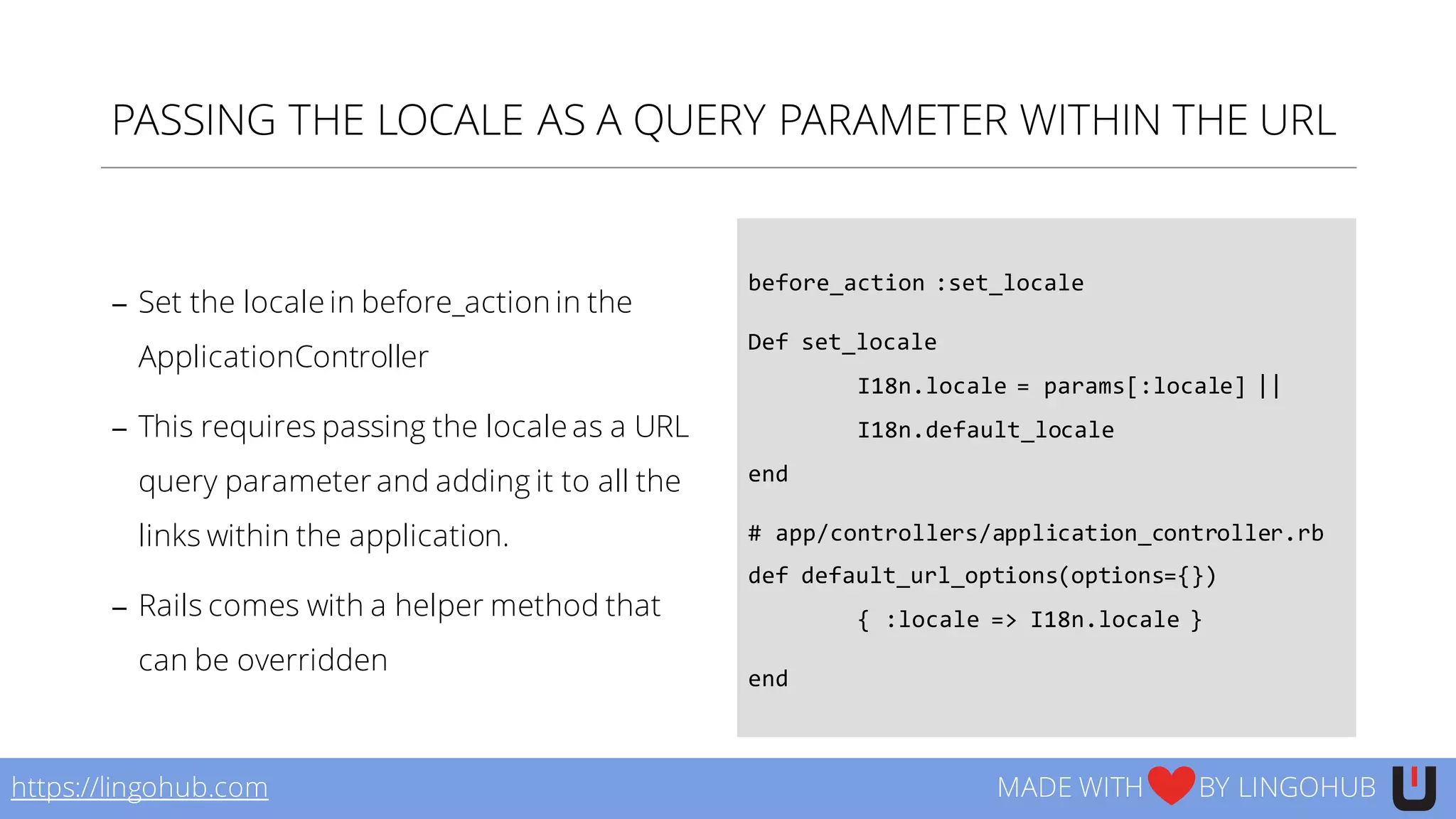 PASSING THE LOCALE AS A QUERY PARAMETER WITHIN THE URL
− Set the locale in before_action in the
ApplicationController
− This requires passing the locale as a URL
query parameter and adding it to all the
links within the application.
− Rails comes with a helper method that
can be overridden
before_action :set_locale
Def set_locale
I18n.locale  =  params[:locale]  ||  
I18n.default_locale
end
#  app/controllers/application_controller.rb
def default_url_options(options={})
{  :locale  =>  I18n.locale  }
end
https://lingohub.com MADE WITH BY LINGOHUB
 