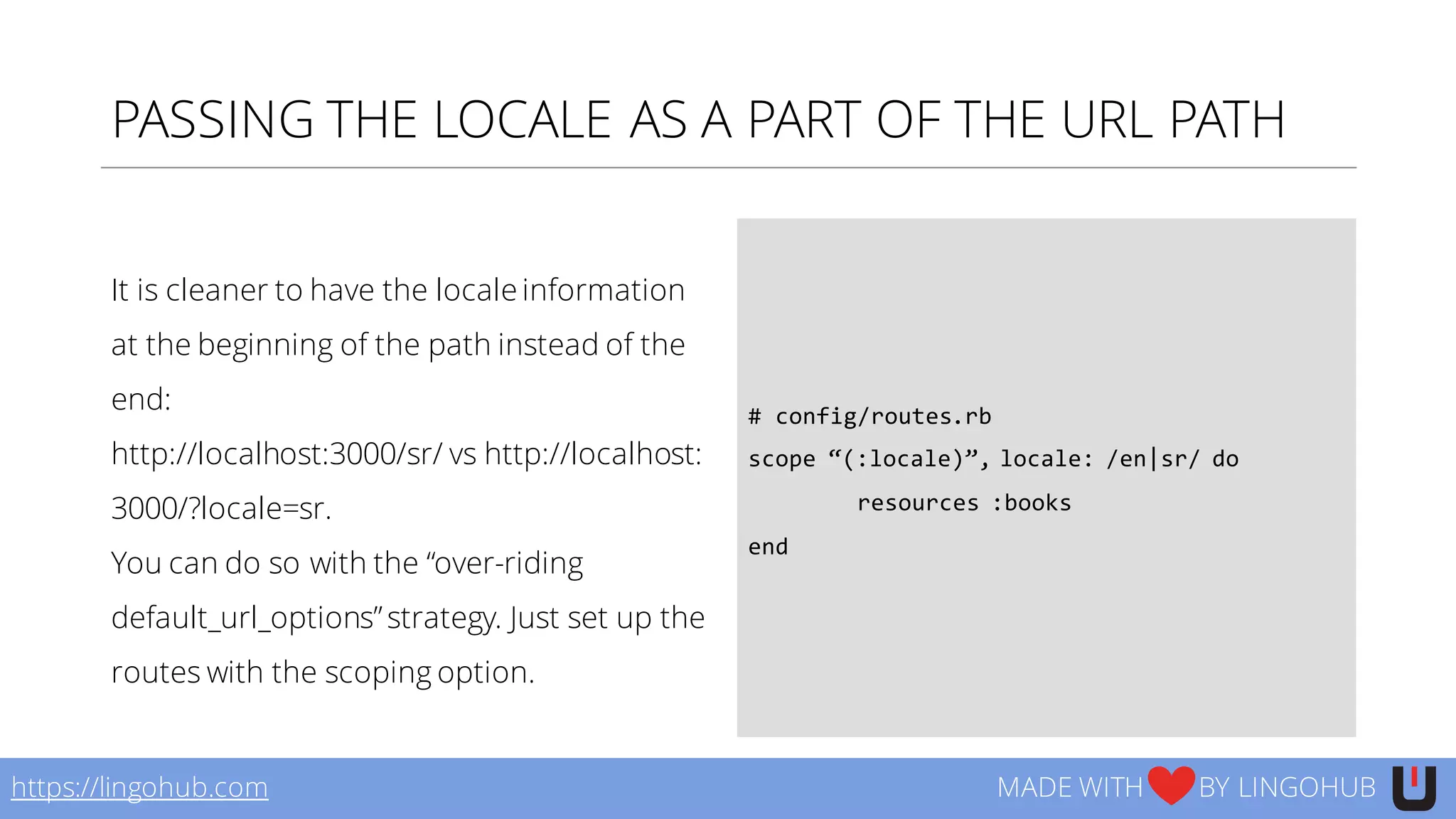 PASSING THE LOCALE AS A PART OF THE URL PATH
It is cleaner to have the locale information
at the beginning of the path instead of the
end:
http://localhost:3000/sr/ vs http://localhost:
3000/?locale=sr.
You can do so with the “over-riding
default_url_options”strategy. Just set up the
routes with the scoping option.
#  config/routes.rb
scope  “(:locale)”,  locale:  /en|sr/  do
resources  :books
end
https://lingohub.com MADE WITH BY LINGOHUB
 