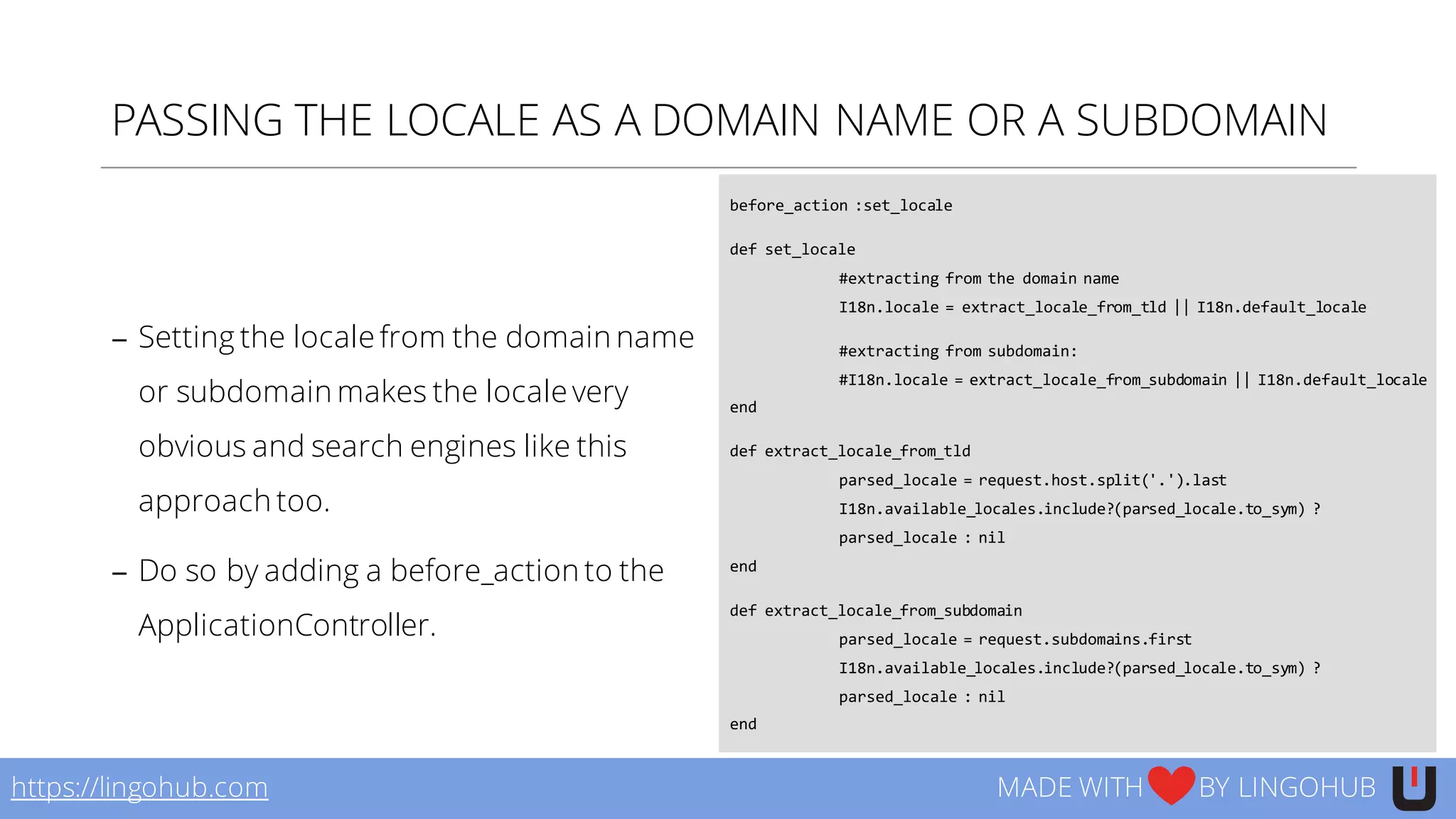 PASSING THE LOCALE AS A DOMAIN NAME OR A SUBDOMAIN
− Setting the locale from the domain name
or subdomain makes the locale very
obvious and search engines like this
approach too.
− Do so by adding a before_action to the
ApplicationController.
before_action :set_locale
def set_locale
#extracting from the domain name
I18n.locale  =  extract_locale_from_tld ||  I18n.default_locale  
#extracting from subdomain:  
#I18n.locale  =  extract_locale_from_subdomain ||  I18n.default_locale  
end  
def extract_locale_from_tld
parsed_locale =  request.host.split('.').last
I18n.available_locales.include?(parsed_locale.to_sym)  ?  
parsed_locale :  nil
end  
def extract_locale_from_subdomain
parsed_locale =  request.subdomains.first
I18n.available_locales.include?(parsed_locale.to_sym)  ?  
parsed_locale :  nil
end
https://lingohub.com MADE WITH BY LINGOHUB
 