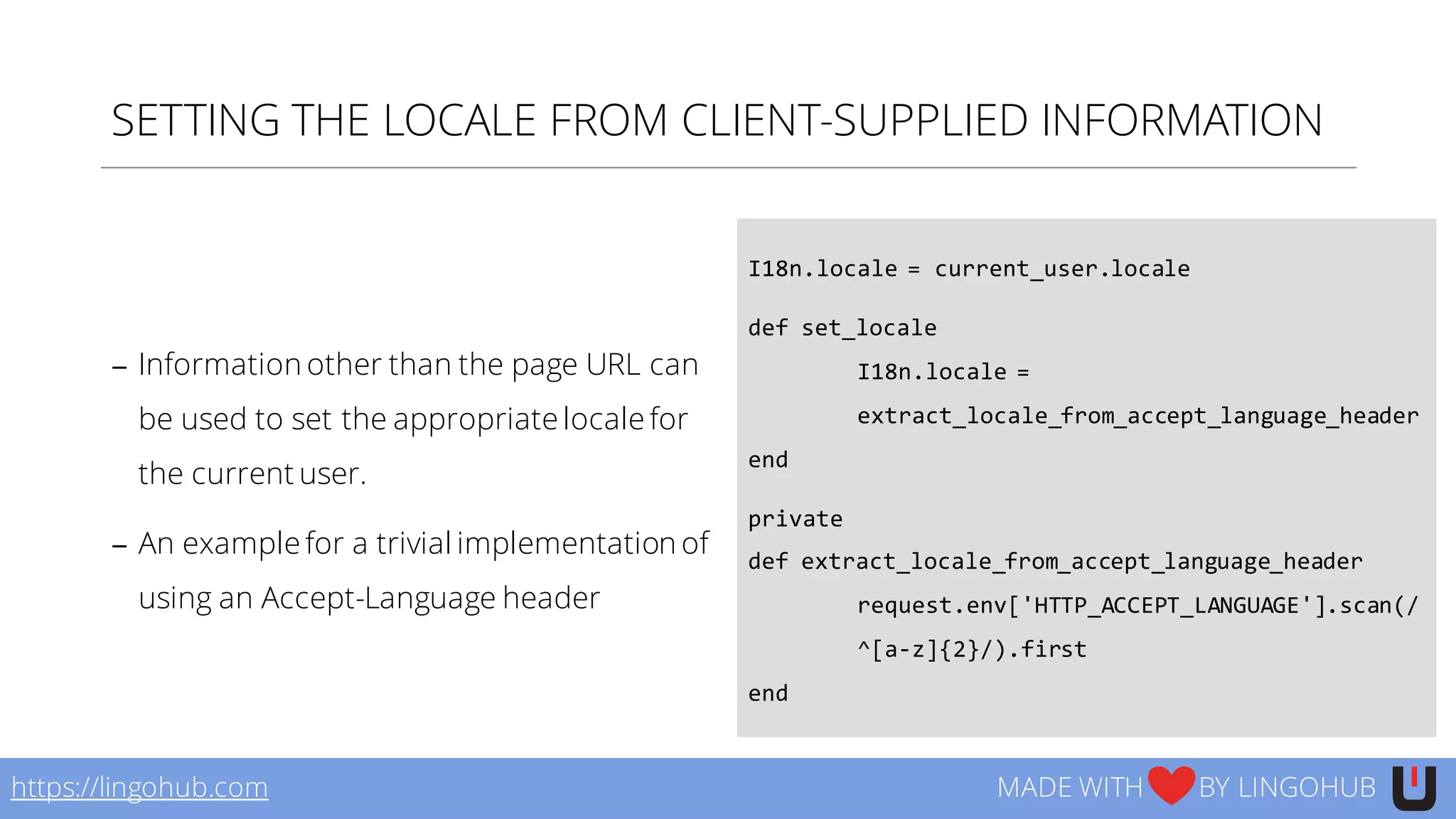 SETTING THE LOCALE FROM CLIENT-SUPPLIED INFORMATION
− Information other than the page URL can
be used to set the appropriate locale for
the current user.
− An example for a trivial implementation of
using an Accept-Language header
https://lingohub.com MADE WITH BY LINGOHUB
I18n.locale  =  current_user.locale
def set_locale
I18n.locale  =  
extract_locale_from_accept_language_header
end  
private  
def extract_locale_from_accept_language_header
request.env['HTTP_ACCEPT_LANGUAGE'].scan(/
^[a-­‐z]{2}/).first  
end
 