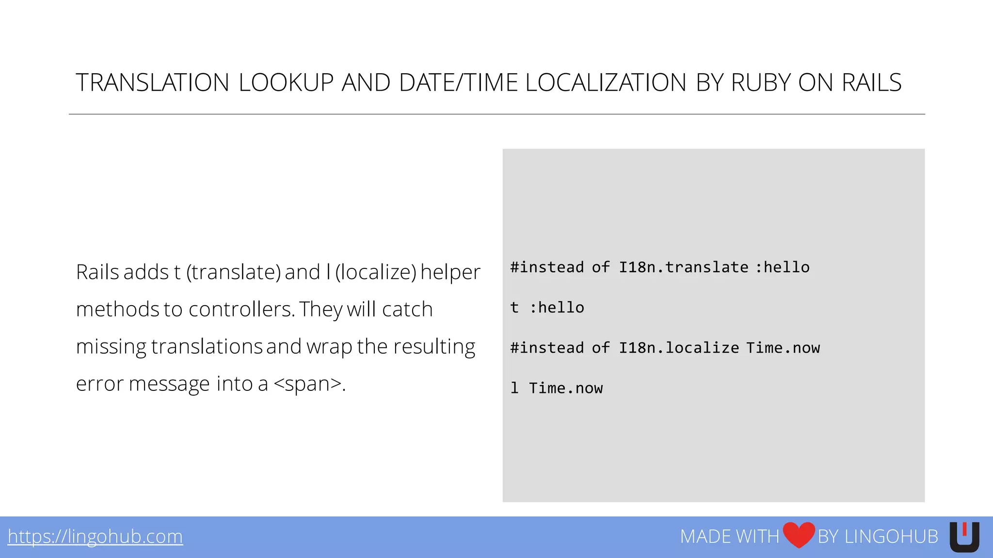 TRANSLATION LOOKUP AND DATE/TIME LOCALIZATION BY RUBY ON RAILS
Rails adds t (translate) and l (localize) helper
methods to controllers. They will catch
missing translationsand wrap the resulting
error message into a <span>.
#instead  of  I18n.translate  :hello
t  :hello
#instead  of  I18n.localize  Time.now
l Time.now
https://lingohub.com MADE WITH BY LINGOHUB
 