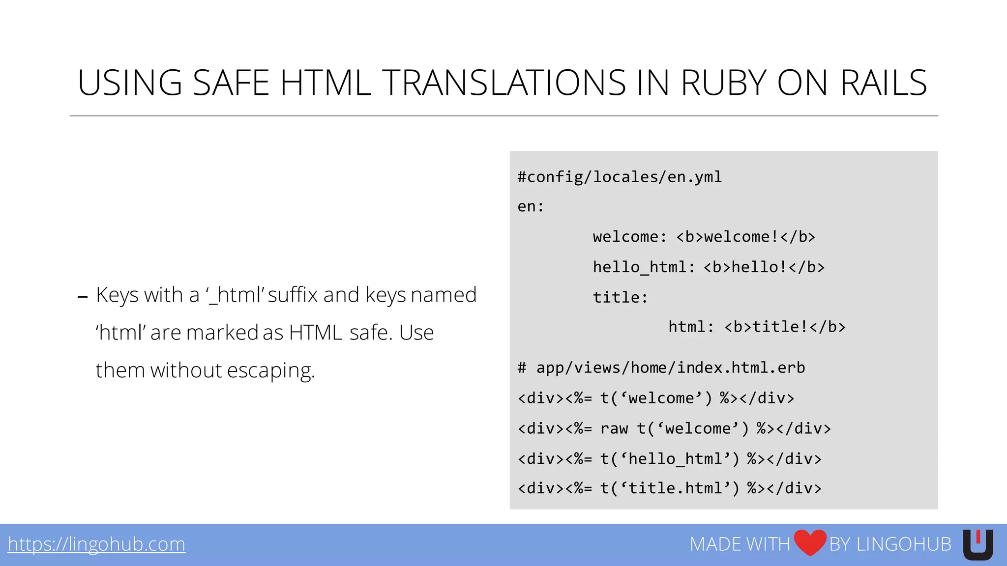 USING SAFE HTML TRANSLATIONS IN RUBY ON RAILS
− Keys with a ‘_html’ suffix and keys named
‘html’ are marked as HTML safe. Use
them without escaping.
#config/locales/en.yml
en:
welcome:  <b>welcome!</b>
hello_html:  <b>hello!</b>
title:
html:  <b>title!</b>
#  app/views/home/index.html.erb
<div><%=  t(‘welcome’)  %></div>
<div><%=  raw  t(‘welcome’)  %></div>
<div><%=  t(‘hello_html’)  %></div>
<div><%=  t(‘title.html’)  %></div>
https://lingohub.com MADE WITH BY LINGOHUB
 