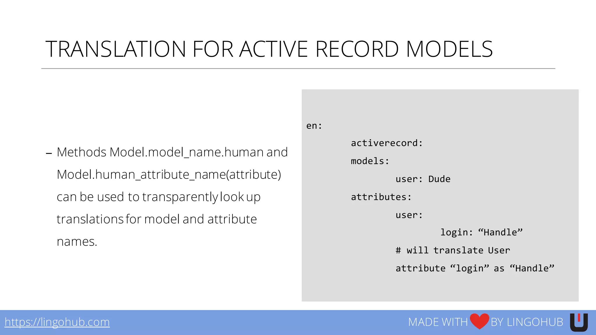 TRANSLATION FOR ACTIVE RECORD MODELS
− Methods Model.model_name.human and
Model.human_attribute_name(attribute)
can be used to transparentlylook up
translationsfor model and attribute
names.
en:  
activerecord:
models:
user:  Dude
attributes:  
user:
login:  “Handle”
#  will  translate  User  
attribute  “login”  as  “Handle”
https://lingohub.com MADE WITH BY LINGOHUB
 