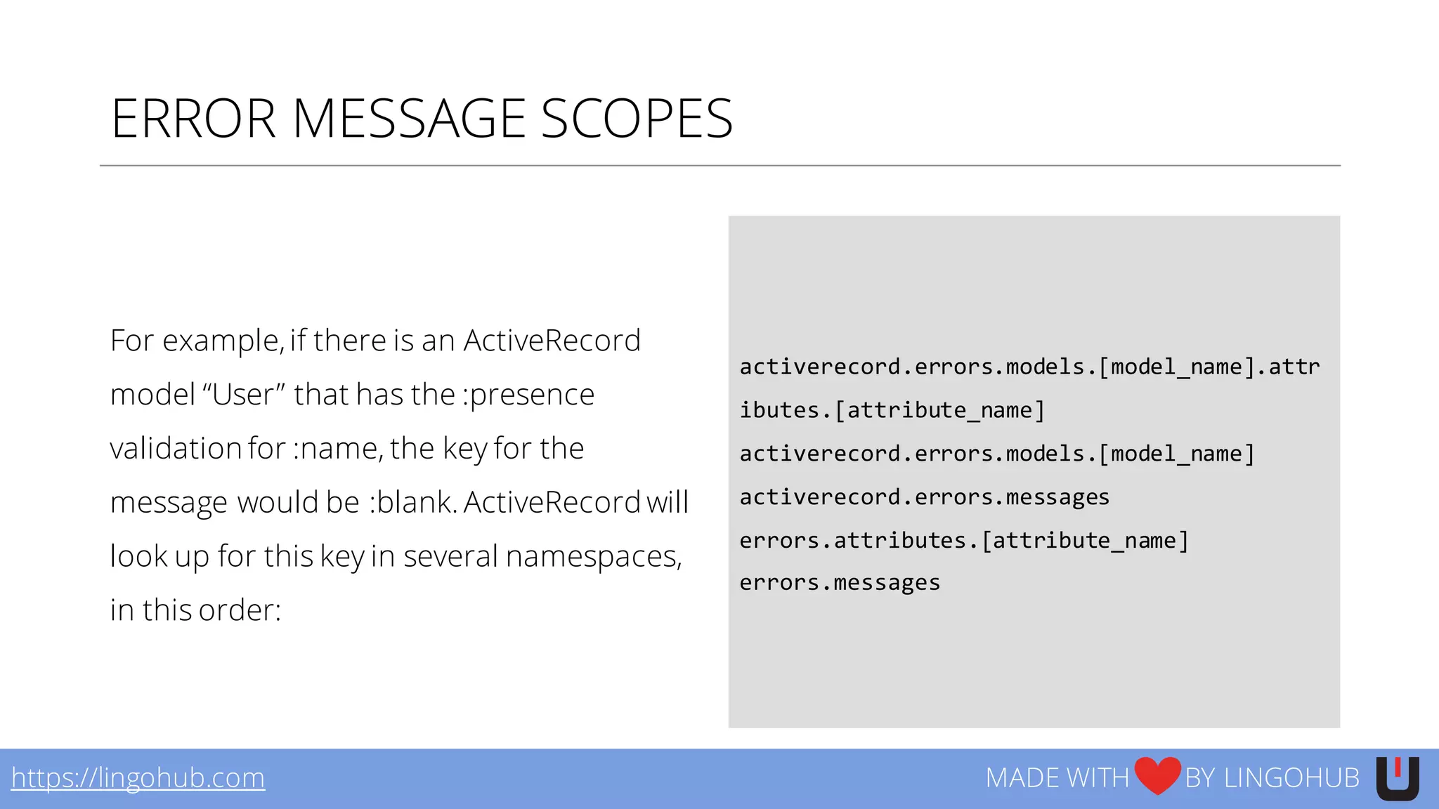 ERROR MESSAGE SCOPES
For example,if there is an ActiveRecord
model “User” that has the :presence
validation for :name, the key for the
message would be :blank. ActiveRecord will
look up for this key in several namespaces,
in this order:
activerecord.errors.models.[model_name].attr
ibutes.[attribute_name]
activerecord.errors.models.[model_name]
activerecord.errors.messages
errors.attributes.[attribute_name]
errors.messages
https://lingohub.com MADE WITH BY LINGOHUB
 