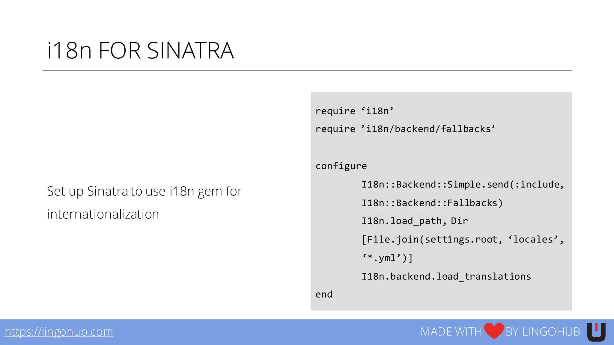 i18n FOR SINATRA
Set up Sinatra to use i18n gem for
internationalization
require  ‘i18n’
require  ’i18n/backend/fallbacks’
configure
I18n::Backend::Simple.send(:include,  
I18n::Backend::Fallbacks)
I18n.load_path,  Dir
[File.join(settings.root,  ‘locales’,  
‘*.yml’)]
I18n.backend.load_translations
end
https://lingohub.com MADE WITH BY LINGOHUB
 
