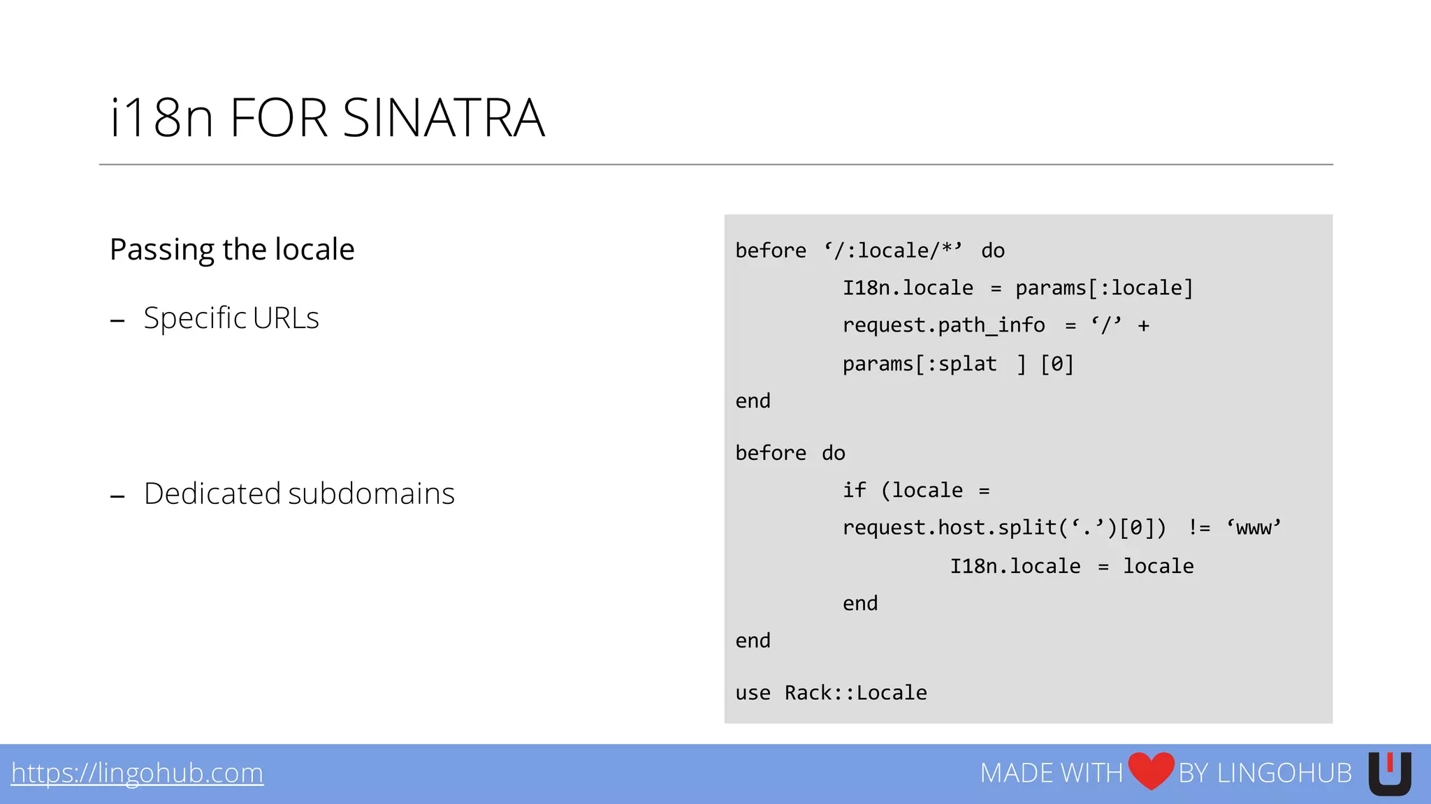 i18n FOR SINATRA
before  ‘/:locale/*’   do
I18n.locale   =  params[:locale]
request.path_info =  ‘/’  +  
params[:splat   ]  [0]
end
before  do
if  (locale  =  
request.host.split(‘.’)[0])   !=  ‘www’
I18n.locale   =  locale
end
end
use  Rack::Locale
https://lingohub.com MADE WITH BY LINGOHUB
Passing the locale
− Specific URLs
− Dedicated subdomains
 