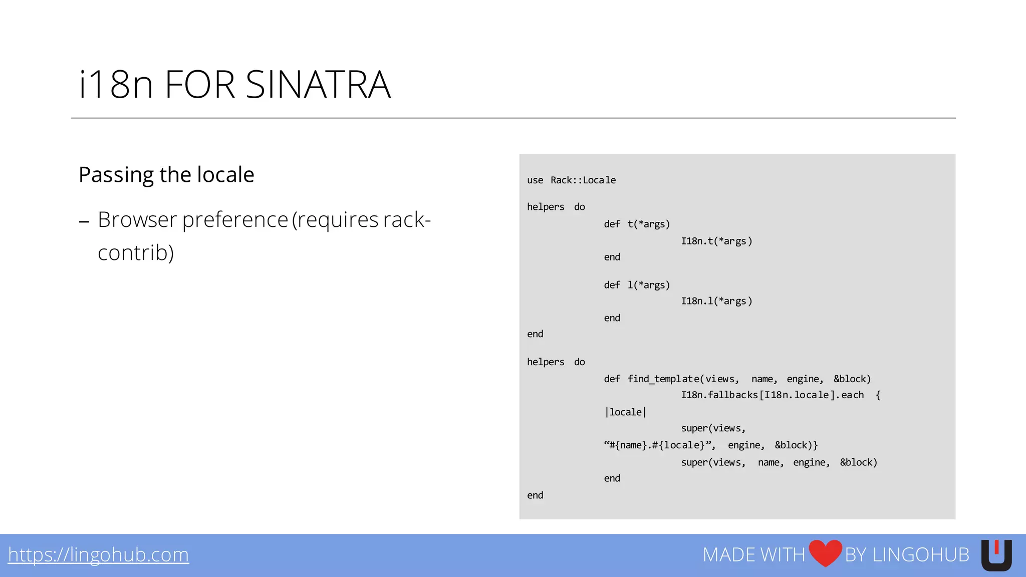 i18n FOR SINATRA
use  Rack::Locale
helpers   do
def t(*args)
I18n.t(*args)
end
def l(*args)
I18n.l(*args)
end
end
helpers   do
def find_template(views,   name,   engine,   &block)
I18n.fallbacks[I18n.locale].each   {  
|locale|  
super(views,  
“#{name}.#{locale}”,   engine,   &block)}
super(views,   name,   engine,   &block)
end
end
https://lingohub.com MADE WITH BY LINGOHUB
Passing the locale
− Browser preference (requires rack-
contrib)
 