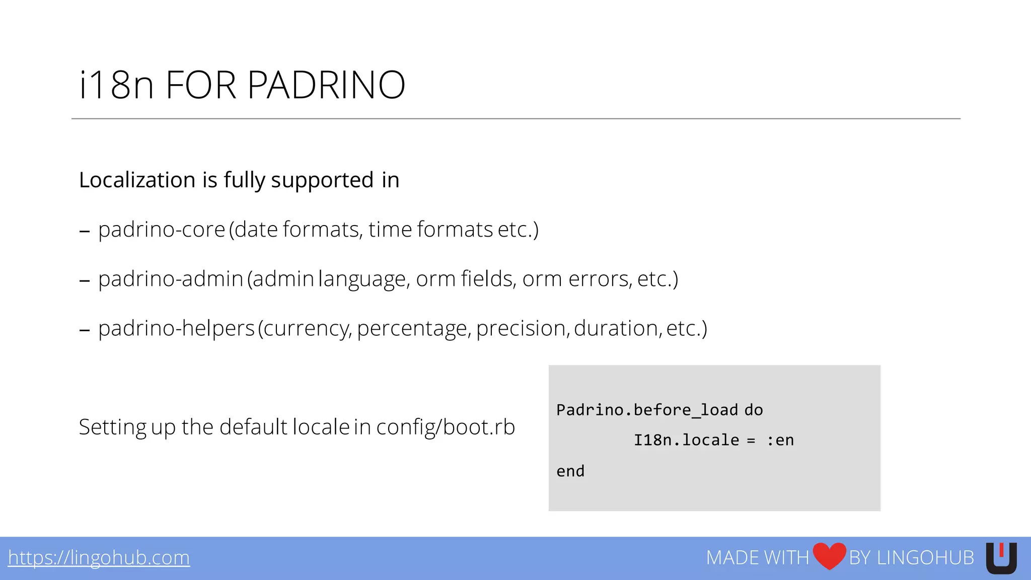 i18n FOR PADRINO
Localization is fully supported in
− padrino-core (date formats, time formats etc.)
− padrino-admin (admin language, orm fields, orm errors, etc.)
− padrino-helpers(currency, percentage, precision,duration,etc.)
Setting up the default locale in config/boot.rb
https://lingohub.com MADE WITH BY LINGOHUB
Padrino.before_load do
I18n.locale  =  :en
end
 