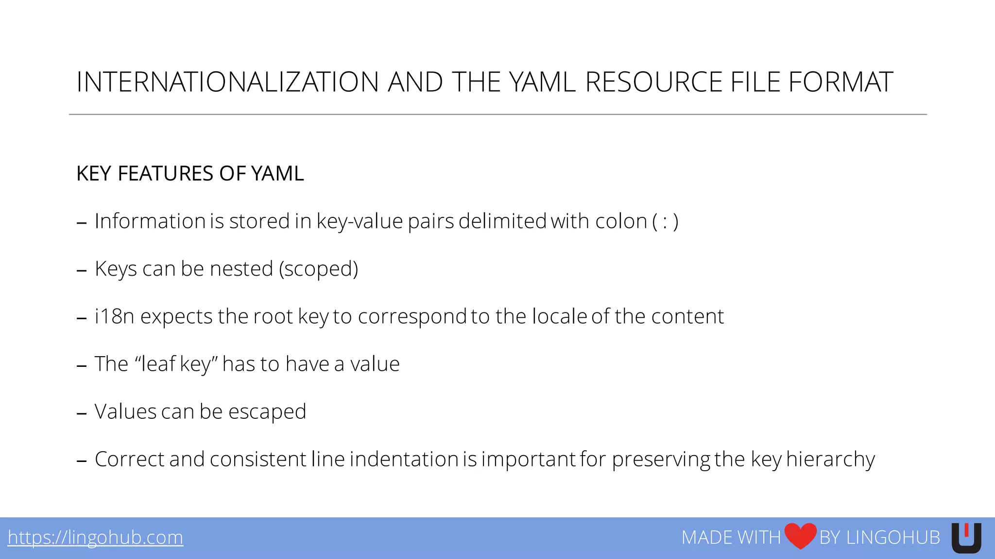 INTERNATIONALIZATION AND THE YAML RESOURCE FILE FORMAT
KEY FEATURES OF YAML
− Information is stored in key-value pairs delimited with colon ( : )
− Keys can be nested (scoped)
− i18n expects the root key to correspond to the locale of the content
− The “leaf key” has to have a value
− Values can be escaped
− Correct and consistent line indentation is important for preserving the key hierarchy
https://lingohub.com MADE WITH BY LINGOHUB
 