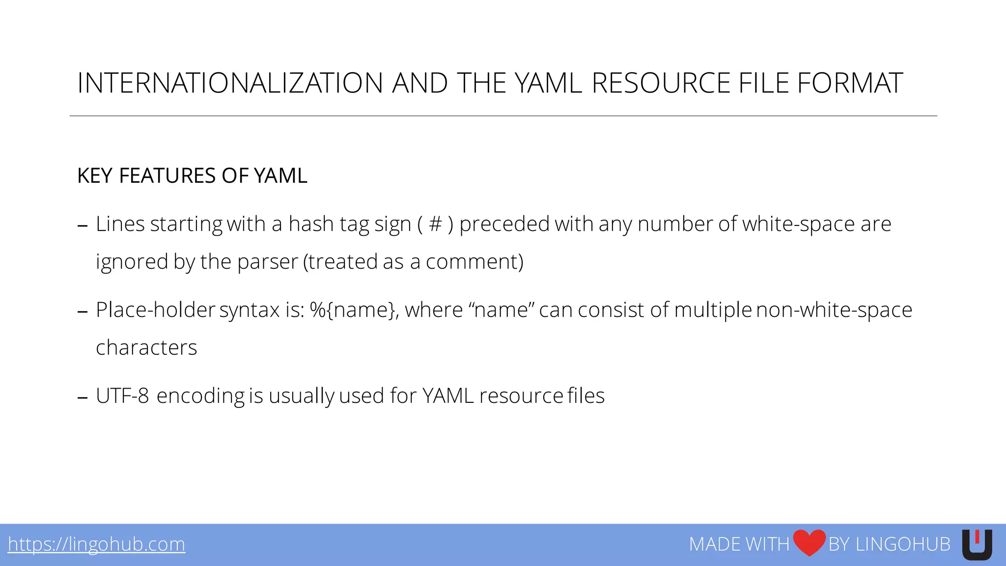 INTERNATIONALIZATION AND THE YAML RESOURCE FILE FORMAT
KEY FEATURES OF YAML
− Lines starting with a hash tag sign ( # ) preceded with any number of white-space are
ignored by the parser (treated as a comment)
− Place-holder syntax is: %{name}, where “name” can consist of multiple non-white-space
characters
− UTF-8 encoding is usually used for YAML resource files
https://lingohub.com MADE WITH BY LINGOHUB
 