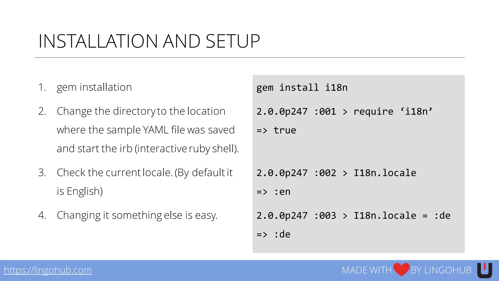 INSTALLATION AND SETUP
1. gem installation
2. Change the directoryto the location
where the sample YAML file was saved
and start the irb (interactive ruby shell).
3. Check the current locale. (By default it
is English)
4. Changing it something else is easy.
gem  install  i18n
2.0.0p247  :001  >  require  ‘i18n’
=>  true
2.0.0p247  :002  >  I18n.locale
=>  :en
2.0.0p247  :003  >  I18n.locale  =  :de
=>  :de
https://lingohub.com MADE WITH BY LINGOHUB
 
