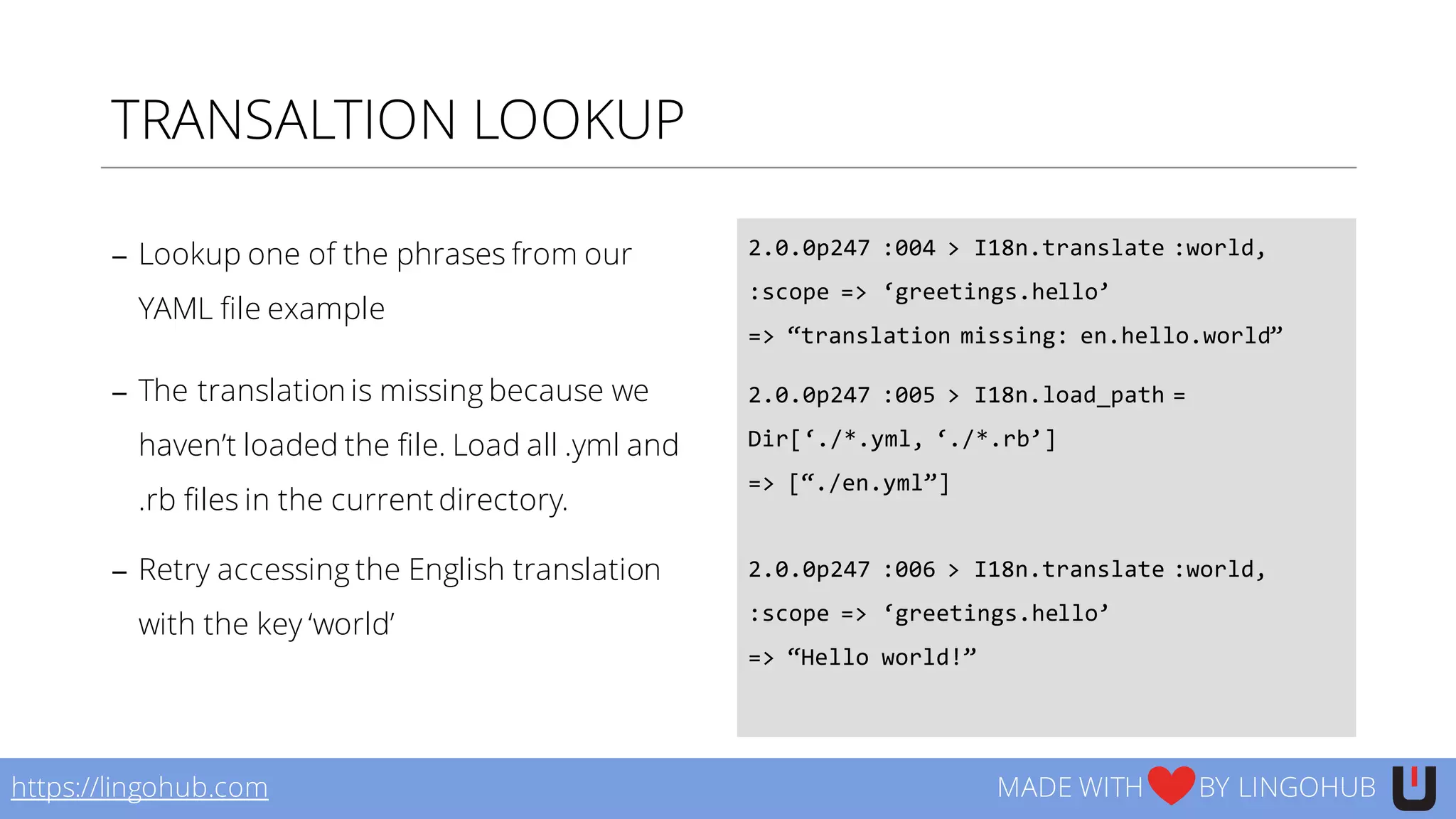 TRANSALTION LOOKUP
− Lookup one of the phrases from our
YAML file example
− The translation is missing because we
haven’t loaded the file. Load all .yml and
.rb files in the current directory.
− Retry accessing the English translation
with the key ‘world’
2.0.0p247  :004  >  I18n.translate  :world,  
:scope  =>  ‘greetings.hello’
=>  “translation  missing:  en.hello.world”
2.0.0p247  :005  >  I18n.load_path  =  
Dir[‘./*.yml,  ‘./*.rb’]
=>  [“./en.yml”]
2.0.0p247  :006  >  I18n.translate  :world,  
:scope  =>  ‘greetings.hello’
=>  “Hello  world!”
https://lingohub.com MADE WITH BY LINGOHUB
 