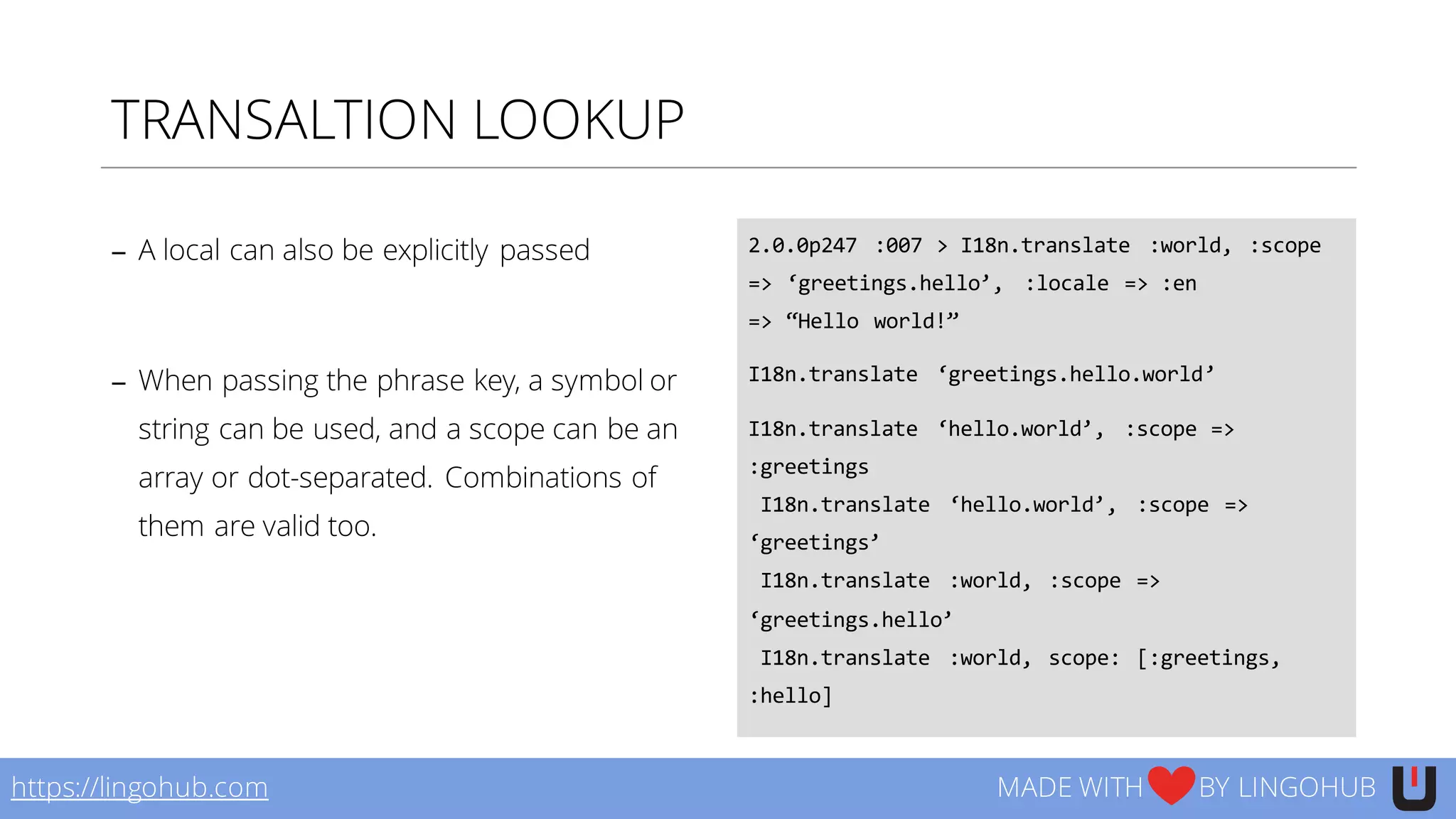 TRANSALTION LOOKUP
− A local can also be explicitly passed
− When passing the phrase key, a symbol or
string can be used, and a scope can be an
array or dot-separated. Combinations of
them are valid too.
2.0.0p247   :007  >  I18n.translate   :world,  :scope  
=>  ‘greetings.hello’,   :locale  =>  :en
=>  “Hello  world!”
I18n.translate   ‘greetings.hello.world’
I18n.translate   ‘hello.world’,   :scope  =>  
:greetings
I18n.translate   ‘hello.world’,   :scope  =>  
‘greetings’
I18n.translate   :world,  :scope  =>  
‘greetings.hello’
I18n.translate   :world,  scope:  [:greetings,  
:hello]
https://lingohub.com MADE WITH BY LINGOHUB
 