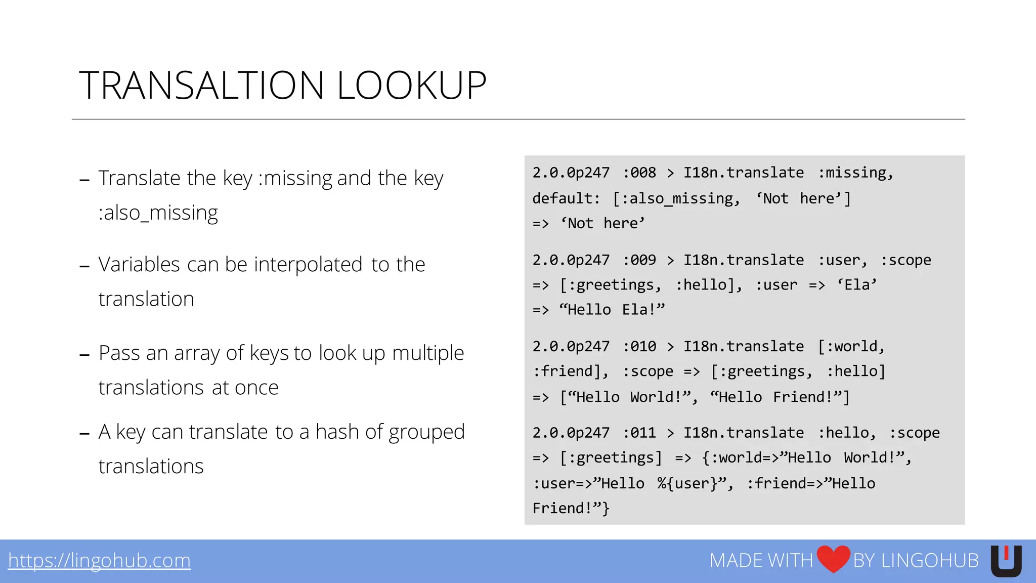 TRANSALTION LOOKUP
− Translate the key :missing and the key
:also_missing
− Variables can be interpolated to the
translation
− Pass an array of keys to look up multiple
translations at once
− A key can translate to a hash of grouped
translations
2.0.0p247   :008  >  I18n.translate   :missing,  
default:  [:also_missing,   ‘Not  here’]
=>  ‘Not  here’
2.0.0p247   :009  >  I18n.translate   :user,  :scope  
=>  [:greetings,   :hello],  :user  =>  ‘Ela’
=>  “Hello  Ela!”
2.0.0p247   :010  >  I18n.translate   [:world,  
:friend],   :scope  =>  [:greetings,   :hello]
=>  [“Hello  World!”,  “Hello  Friend!”]
2.0.0p247   :011  >  I18n.translate   :hello,  :scope  
=>  [:greetings]   =>  {:world=>”Hello   World!”,  
:user=>”Hello   %{user}”,  :friend=>”Hello  
Friend!”}
https://lingohub.com MADE WITH BY LINGOHUB
 