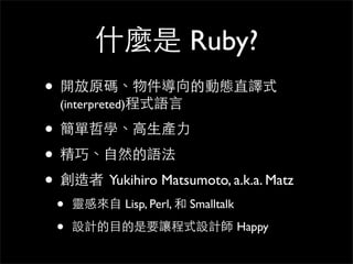 什麼是 Ruby?
• 開放原碼、物件導向的動態直譯式
(interpreted)程式語⾔言
• 簡單哲學、⾼高⽣生產⼒力
• 精巧、⾃自然的語法
• 創造者 Yukihiro Matsumoto, a.k.a. Matz
• 靈感來⾃自 Li...