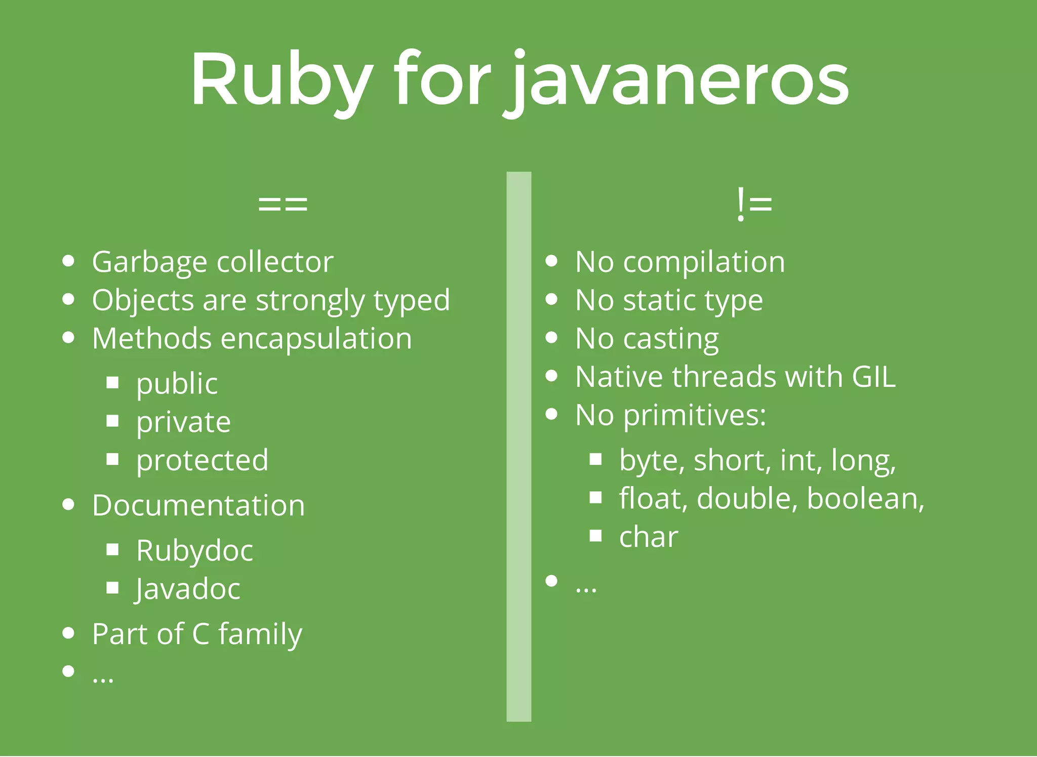 == != 
Garbage collector 
Objects are strongly typed 
Methods encapsulation 
public 
private 
protected 
Documentation 
Rubydoc 
Javadoc 
Part of C family 
... 
No compilation 
No static type 
No casting 
Native threads with GIL 
No primitives: 
byte, short, int, long, 
float, double, boolean, 
char 
... 
 