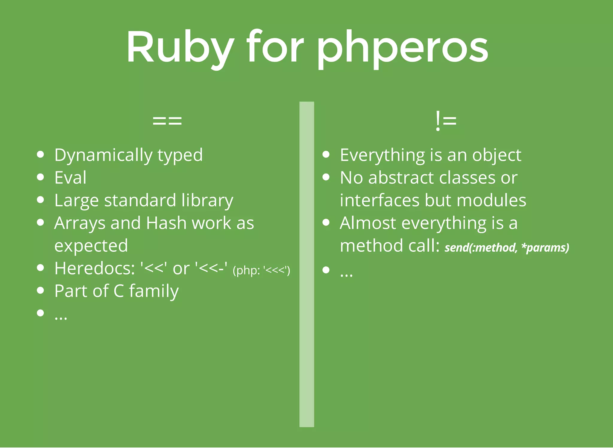 == != 
Dynamically typed 
Eval 
Large standard library 
Arrays and Hash work as 
expected 
Heredocs: '<<' or '<<-' (php: '<<<') 
Part of C family 
... 
Everything is an object 
No abstract classes or 
interfaces but modules 
Almost everything is a 
method call: 
... 
 