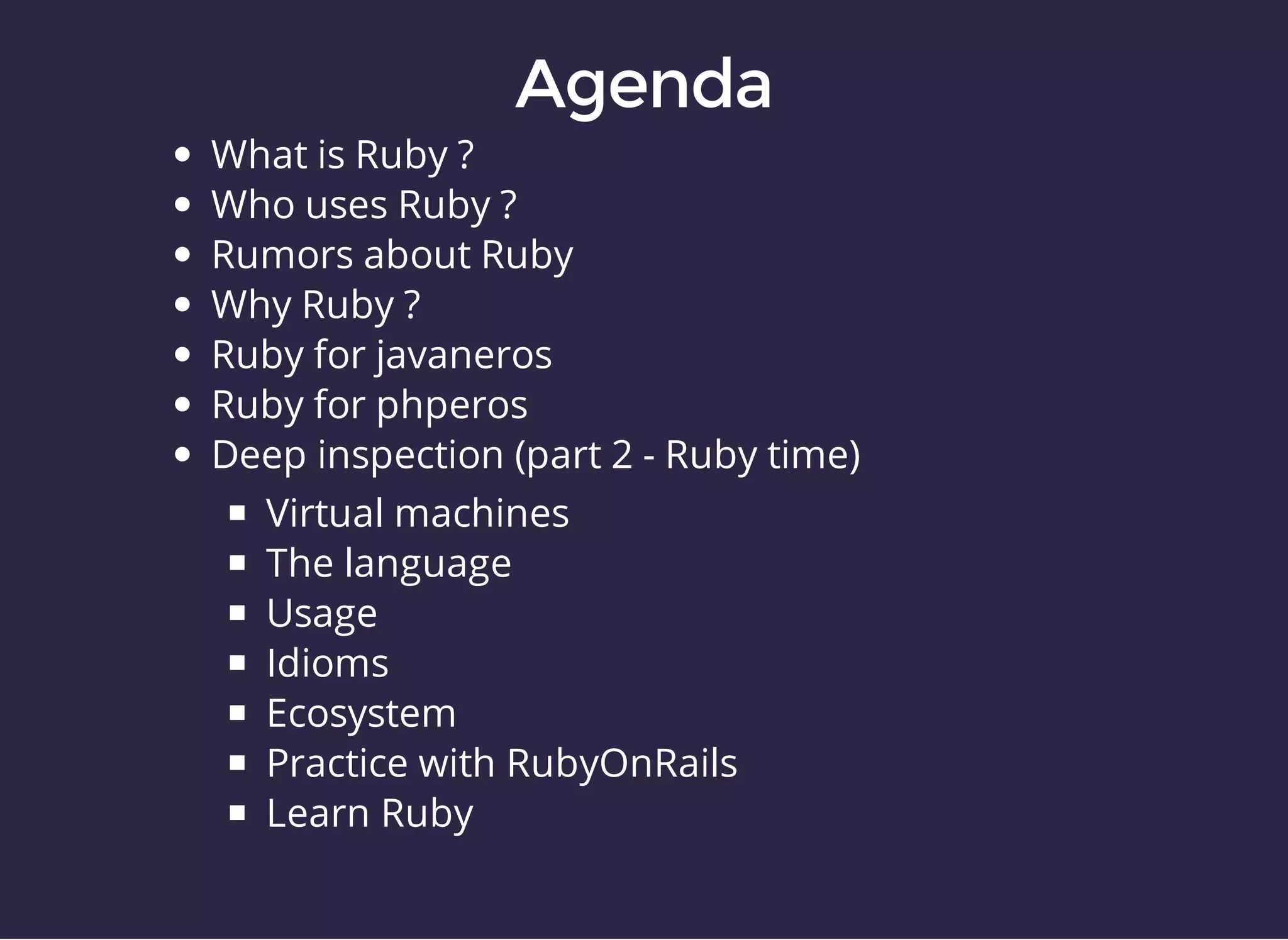 What is Ruby ? 
Who uses Ruby ? 
Rumors about Ruby 
Why Ruby ? 
Ruby for javaneros 
Ruby for phperos 
Deep inspection (part 2 - Ruby time) 
Virtual machines 
The language 
Usage 
Idioms 
Ecosystem 
Practice with RubyOnRails 
Learn Ruby 
 