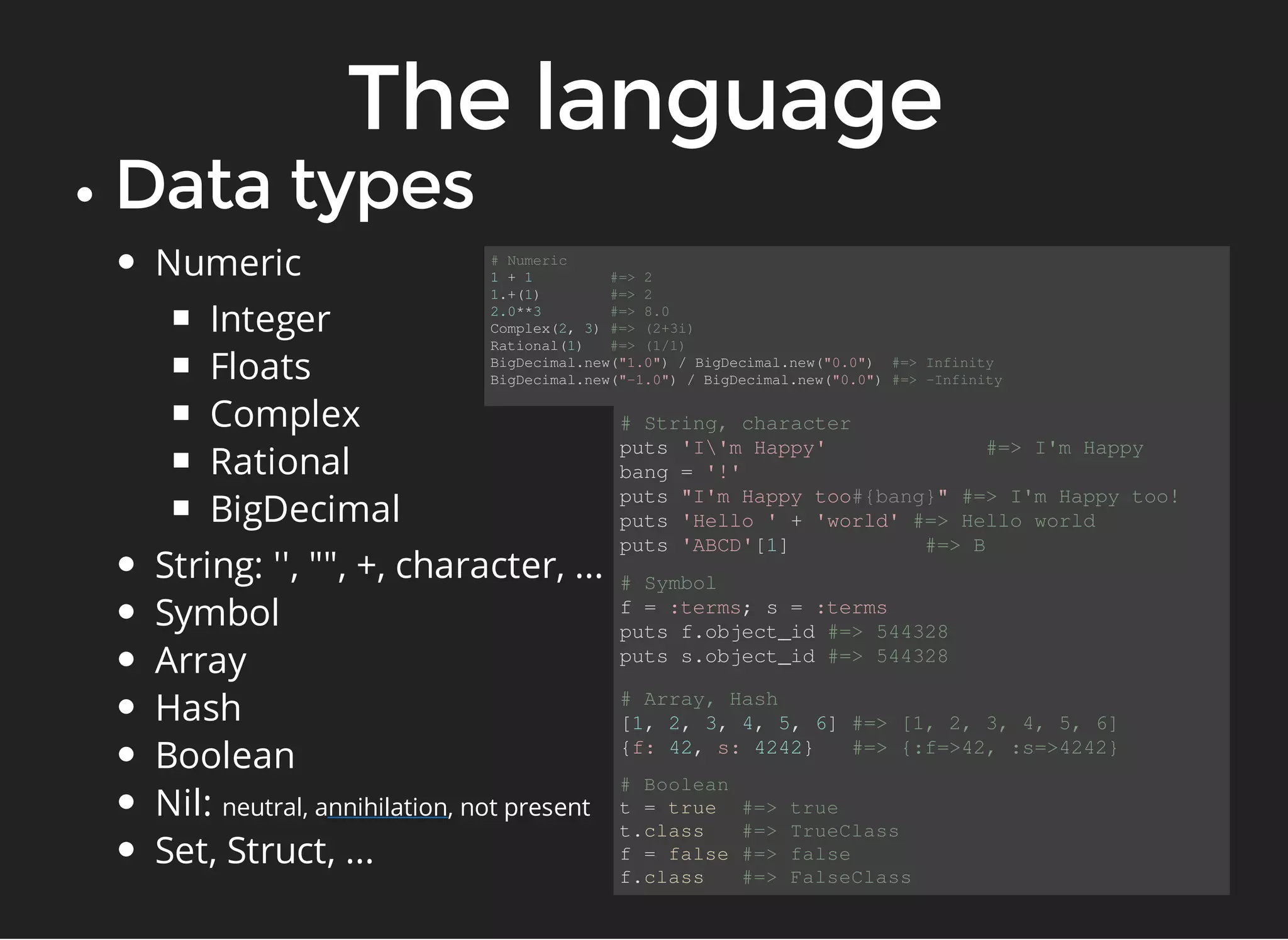 Numeric 
Integer 
Floats 
Complex 
Rational 
BigDecimal 
String: '', "", +, character, ... 
Symbol 
Array 
Hash 
Boolean 
Nil: neutral, a nnihilation 
, not present 
Set, Struct, ... 
# Numeric 
1 + 1 #=> 2 
1.+(1) #=> 2 
2.0**3 #=> 8.0 
Complex(2, 3) #=> (2+3i) 
Rational(1) #=> (1/1) 
BigDecimal.new("1.0") / BigDecimal.new("0.0") #=> Infinity 
BigDecimal.new("-1.0") / BigDecimal.new("0.0") #=> -Infinity 
# String, character 
puts 'I'm Happy' #=> I'm Happy 
bang = '!' 
puts "I'm Happy too#{bang}" #=> I'm Happy too! 
puts 'Hello ' + 'world' #=> Hello world 
puts 'ABCD'[1] #=> B 
# Symbol 
f = :terms; s = :terms 
puts f.object_id #=> 544328 
puts s.object_id #=> 544328 
# Array, Hash 
[1, 2, 3, 4, 5, 6] #=> [1, 2, 3, 4, 5, 6] 
{f: 42, s: 4242} #=> {:f=>42, :s=>4242} 
# Boolean 
t = true #=> true 
t.class #=> TrueClass 
f = false #=> false 
f.class #=> FalseClass 
 