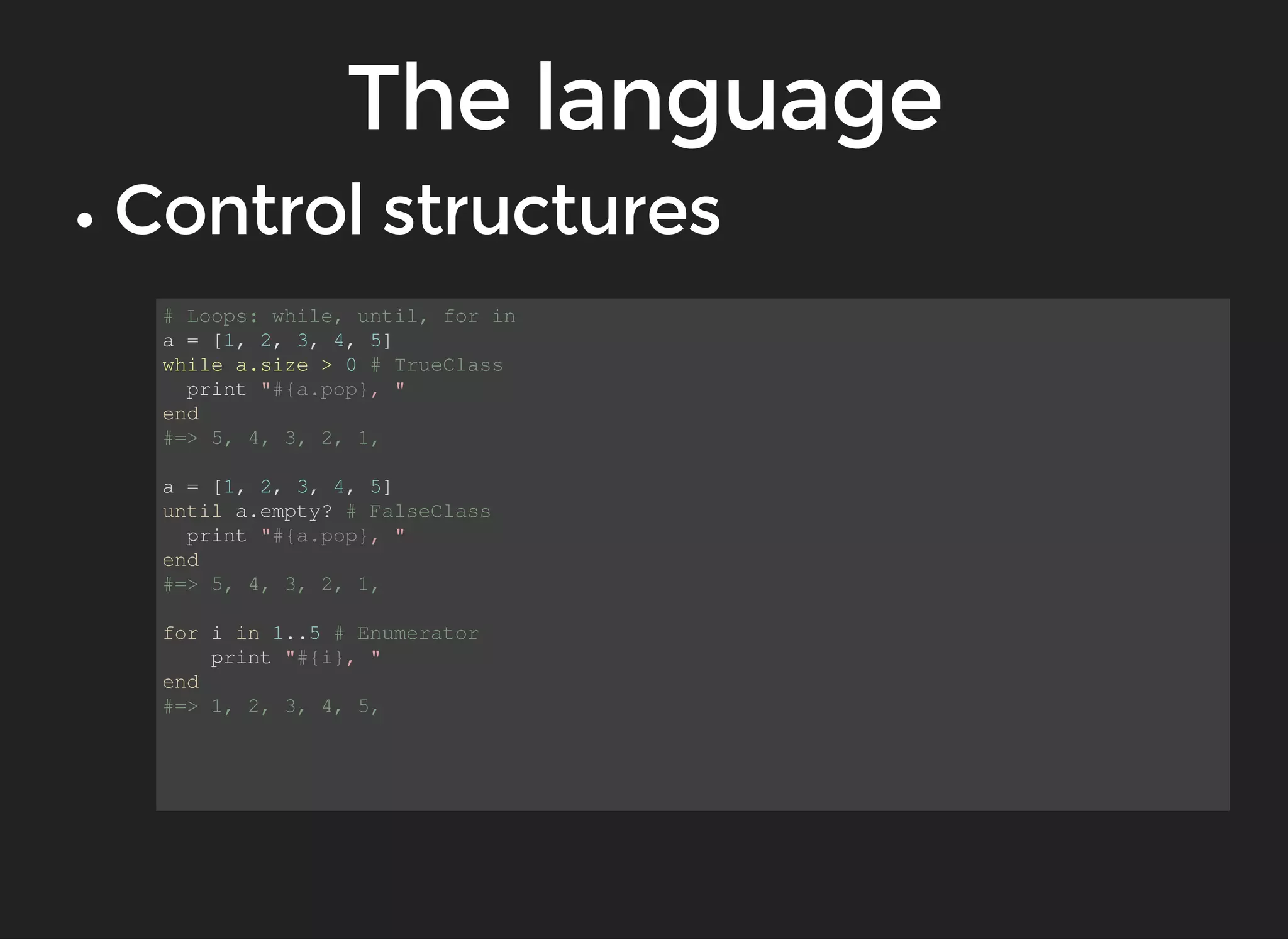 # Loops: while, until, for in 
a = [1, 2, 3, 4, 5] 
while a.size > 0 # TrueClass 
print "#{a.pop}, " 
end 
#=> 5, 4, 3, 2, 1, 
a = [1, 2, 3, 4, 5] 
until a.empty? # FalseClass 
print "#{a.pop}, " 
end 
#=> 5, 4, 3, 2, 1, 
for i in 1..5 # Enumerator 
print "#{i}, " 
end 
#=> 1, 2, 3, 4, 5, 
 