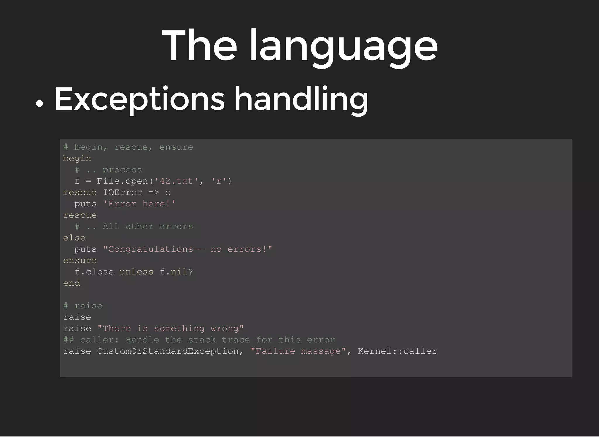 # begin, rescue, ensure 
begin 
# .. process 
f = File.open('42.txt', 'r') 
rescue IOError => e 
puts 'Error here!' 
rescue 
# .. All other errors 
else 
puts "Congratulations-- no errors!" 
ensure 
f.close unless f.nil? 
end 
# raise 
raise 
raise "There is something wrong" 
## caller: Handle the stack trace for this error 
raise CustomOrStandardException, "Failure massage", Kernel::caller 
 