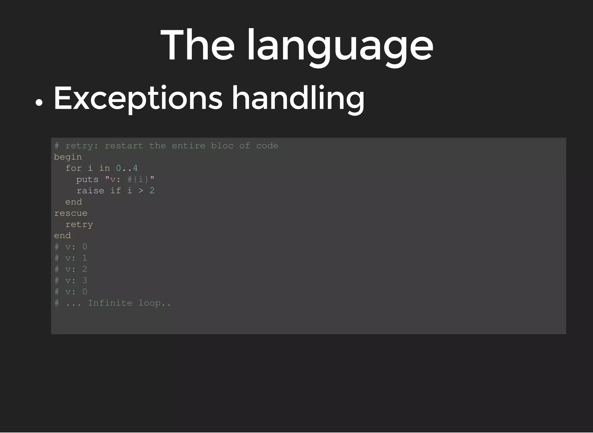 # retry: restart the entire bloc of code 
begin 
for i in 0..4 
puts "v: #{i}" 
raise if i > 2 
end 
rescue 
retry 
end 
# v: 0 
# v: 1 
# v: 2 
# v: 3 
# v: 0 
# ... Infinite loop.. 
 