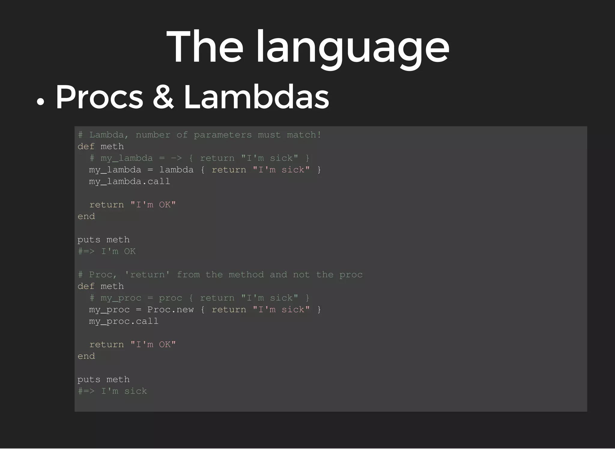 # Lambda, number of parameters must match! 
def meth 
# my_lambda = -> { return "I'm sick" } 
my_lambda = lambda { return "I'm sick" } 
my_lambda.call 
return "I'm OK" 
end 
puts meth 
#=> I'm OK 
# Proc, 'return' from the method and not the proc 
def meth 
# my_proc = proc { return "I'm sick" } 
my_proc = Proc.new { return "I'm sick" } 
my_proc.call 
return "I'm OK" 
end 
puts meth 
#=> I'm sick 
 