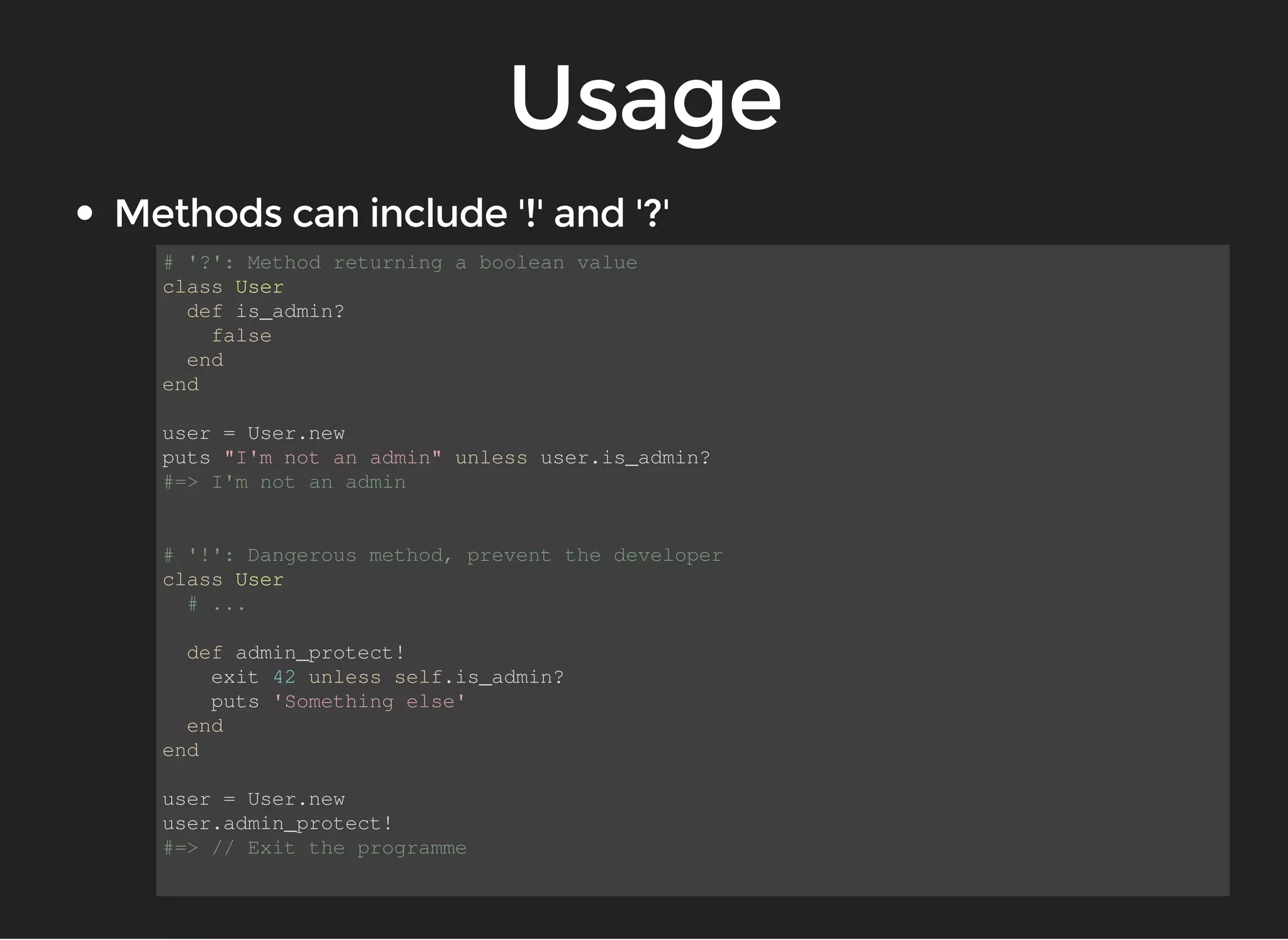 # '?': Method returning a boolean value 
class User 
def is_admin? 
false 
end 
end 
user = User.new 
puts "I'm not an admin" unless user.is_admin? 
#=> I'm not an admin 
# '!': Dangerous method, prevent the developer 
class User 
# ... 
def admin_protect! 
exit 42 unless self.is_admin? 
puts 'Something else' 
end 
end 
user = User.new 
user.admin_protect! 
#=> // Exit the programme 
 