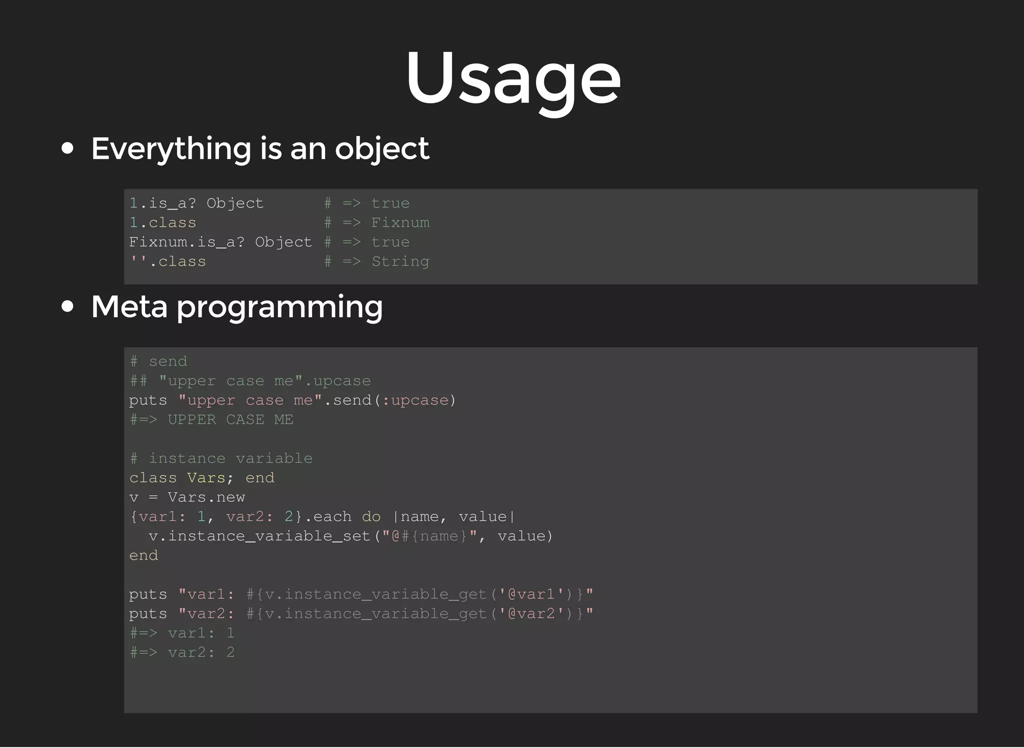 1.is_a? Object # => true 
1.class # => Fixnum 
Fixnum.is_a? Object # => true 
''.class # => String 
# send 
## "upper case me".upcase 
puts "upper case me".send(:upcase) 
#=> UPPER CASE ME 
# instance variable 
class Vars; end 
v = Vars.new 
{var1: 1, var2: 2}.each do |name, value| 
v.instance_variable_set("@#{name}", value) 
end 
puts "var1: #{v.instance_variable_get('@var1')}" 
puts "var2: #{v.instance_variable_get('@var2')}" 
#=> var1: 1 
#=> var2: 2 
 
