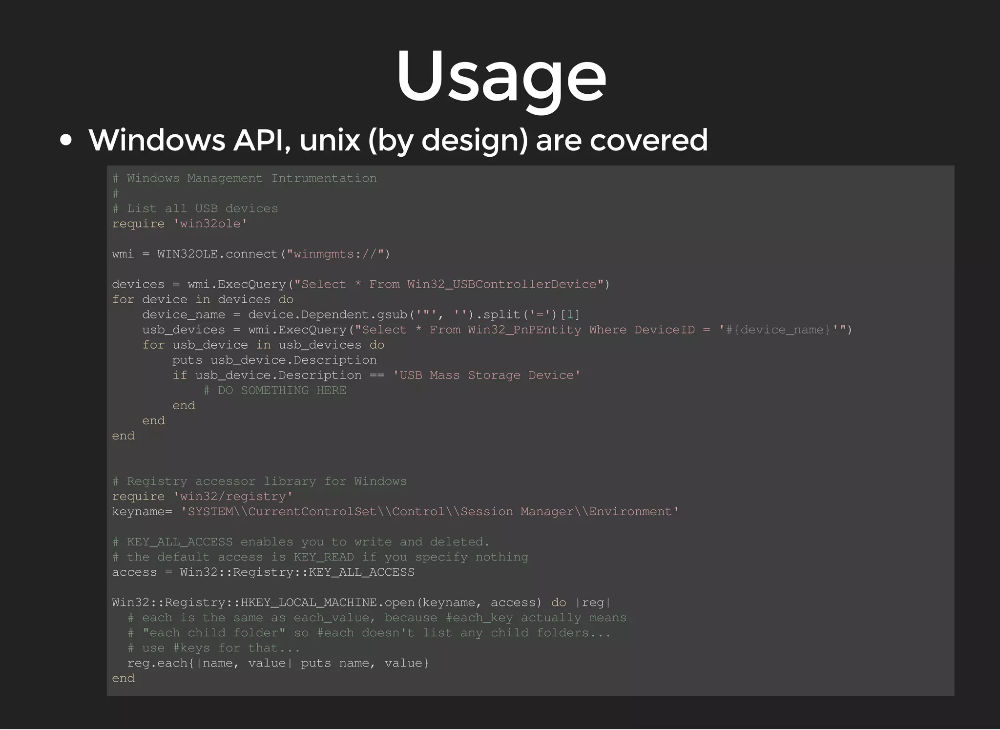 # Windows Management Intrumentation 
# 
# List all USB devices 
require 'win32ole' 
wmi = WIN32OLE.connect("winmgmts://") 
devices = wmi.ExecQuery("Select * From Win32_USBControllerDevice") 
for device in devices do 
device_name = device.Dependent.gsub('"', '').split('=')[1] 
usb_devices = wmi.ExecQuery("Select * From Win32_PnPEntity Where DeviceID = '#{device_name}'") 
for usb_device in usb_devices do 
puts usb_device.Description 
if usb_device.Description == 'USB Mass Storage Device' 
# DO SOMETHING HERE 
end 
end 
end 
# Registry accessor library for Windows 
require 'win32/registry' 
keyname= 'SYSTEMCurrentControlSetControlSession ManagerEnvironment' 
# KEY_ALL_ACCESS enables you to write and deleted. 
# the default access is KEY_READ if you specify nothing 
access = Win32::Registry::KEY_ALL_ACCESS 
Win32::Registry::HKEY_LOCAL_MACHINE.open(keyname, access) do |reg| 
# each is the same as each_value, because #each_key actually means 
# "each child folder" so #each doesn't list any child folders... 
# use #keys for that... 
reg.each{|name, value| puts name, value} 
end 
 
