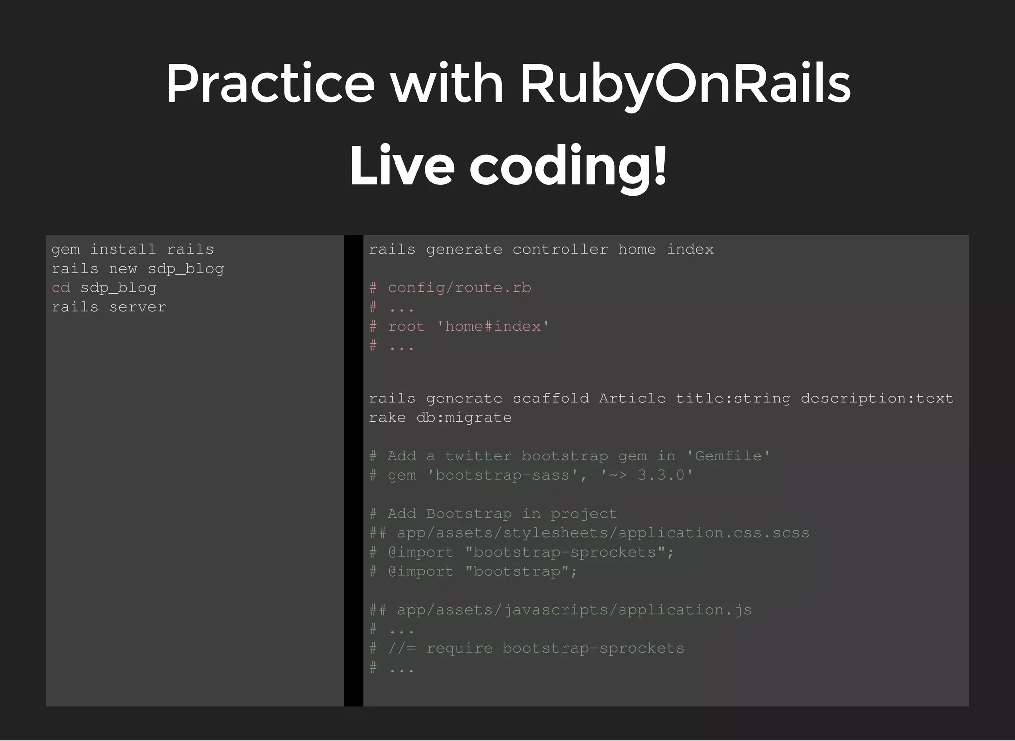 gem install rails 
rails new sdp_blog 
cd sdp_blog 
rails server 
rails generate controller home index 
# config/route.rb 
# ... 
# root 'home#index' 
# ... 
rails generate scaffold Article title:string description:text 
rake db:migrate 
# Add a twitter bootstrap gem in 'Gemfile' 
# gem 'bootstrap-sass', '~> 3.3.0' 
# Add Bootstrap in project 
## app/assets/stylesheets/application.css.scss 
# @import "bootstrap-sprockets"; 
# @import "bootstrap"; 
## app/assets/javascripts/application.js 
# ... 
# //= require bootstrap-sprockets 
# ... 
 