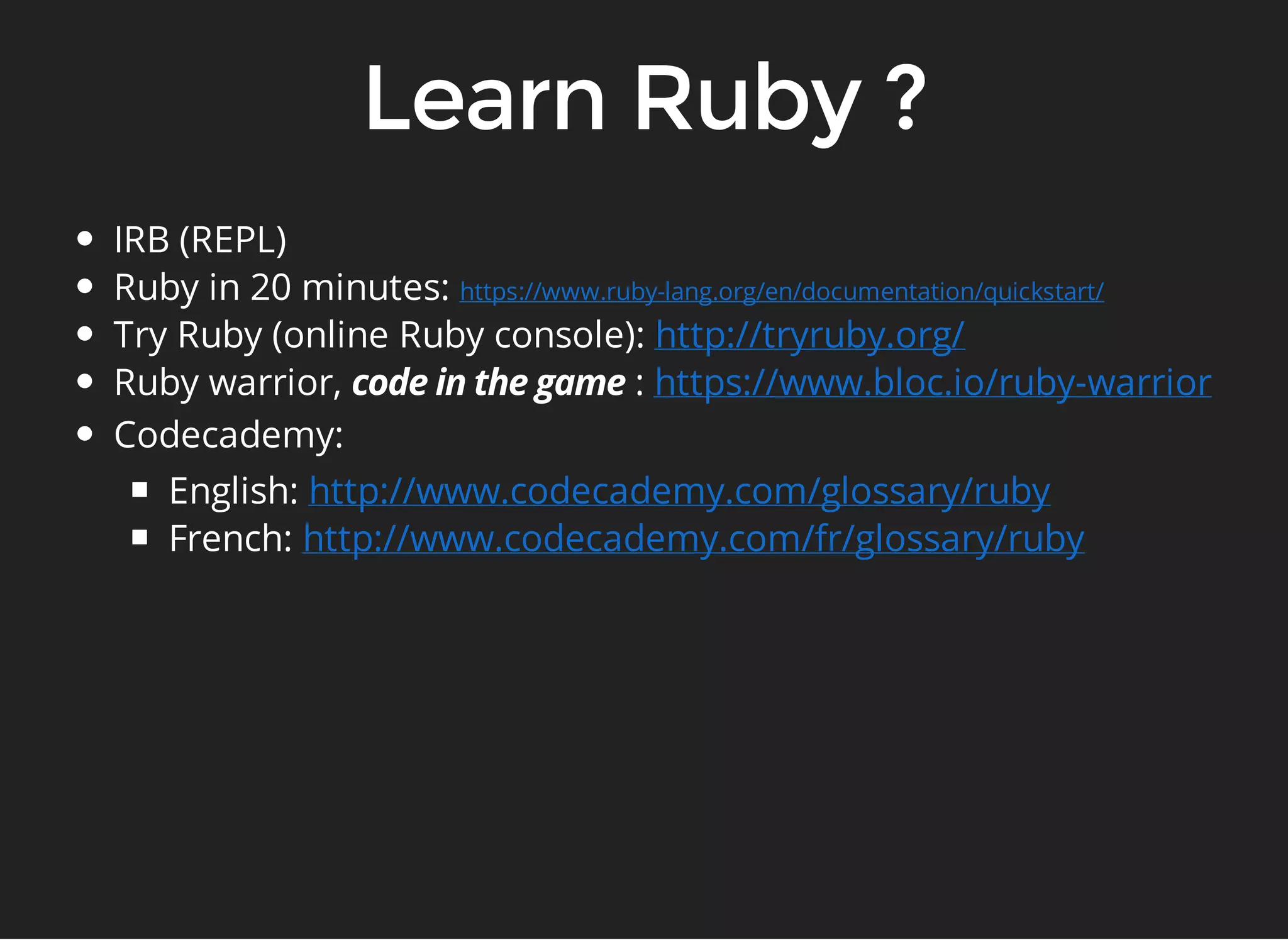 IRB (REPL) 
Ruby in 20 minutes: 
Try Ruby (online Ruby console): 
Ruby warrior, : 
Codecademy: 
English: 
French: 
https://www.ruby-lang.org/en/documentation/quickstart/ 
http://tryruby.org/ 
https://www.bloc.io/ruby-warrior 
http://www.codecademy.com/glossary/ruby 
http://www.codecademy.com/fr/glossary/ruby 
 