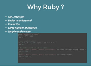 puts "Because I'm happy" 
Because I'm happy 
=> nil 
# Sum 1,3,5,7,9,11,13 
[1, 3, 5, 7, 11, 13].inject { |a,b| a + b } 
=> 40 
# Find the length of all the strings 
["test", "hello there", "how's life today?"].collect{ |string| string.length } 
=> [4, 11, 17] 
## or 
["test", "hello there", "how's life today?"].collect(&:length) 
=> [4, 11, 17] 
 