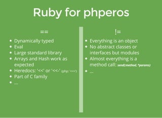 == != 
Dynamically typed 
Eval 
Large standard library 
Arrays and Hash work as 
expected 
Heredocs: '<<' or '<<-' (php: '<<<') 
Part of C family 
... 
Everything is an object 
No abstract classes or 
interfaces but modules 
Almost everything is a 
method call: 
... 
 
