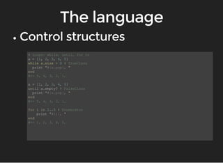 # Loops: while, until, for in 
a = [1, 2, 3, 4, 5] 
while a.size > 0 # TrueClass 
print "#{a.pop}, " 
end 
#=> 5, 4, 3, 2, 1, 
a = [1, 2, 3, 4, 5] 
until a.empty? # FalseClass 
print "#{a.pop}, " 
end 
#=> 5, 4, 3, 2, 1, 
for i in 1..5 # Enumerator 
print "#{i}, " 
end 
#=> 1, 2, 3, 4, 5, 
 