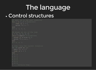 ## next: go to the next condition 
for i in 1..5 # Enumerator 
next if i < 2 
print "#{i}, " 
end 
#=> 2, 3, 4, 5, 
## break: go out of the loop 
a = [1, 2, 3, 4, 5] 
until a.empty? # FalseClass 
break if a.size == 2 
print "#{a.pop}, " 
end 
#=> 5, 4, 3, 
# redo: only the current iteration 
(0..4).each do |i| 
puts "v: #{i}" 
redo if i > 3 
end 
# v: 0 
# v: 1 
# v: 2 
# v: 3 
# v: 4 
# v: 4 
# ... Infinite loop.. 
 