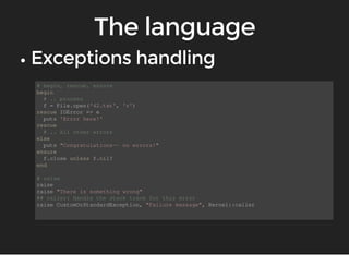 # begin, rescue, ensure 
begin 
# .. process 
f = File.open('42.txt', 'r') 
rescue IOError => e 
puts 'Error here!' 
rescue 
# .. All other errors 
else 
puts "Congratulations-- no errors!" 
ensure 
f.close unless f.nil? 
end 
# raise 
raise 
raise "There is something wrong" 
## caller: Handle the stack trace for this error 
raise CustomOrStandardException, "Failure massage", Kernel::caller 
 