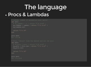 # Lambda, number of parameters must match! 
def meth 
# my_lambda = -> { return "I'm sick" } 
my_lambda = lambda { return "I'm sick" } 
my_lambda.call 
return "I'm OK" 
end 
puts meth 
#=> I'm OK 
# Proc, 'return' from the method and not the proc 
def meth 
# my_proc = proc { return "I'm sick" } 
my_proc = Proc.new { return "I'm sick" } 
my_proc.call 
return "I'm OK" 
end 
puts meth 
#=> I'm sick 
 