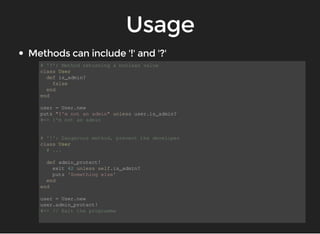 # '?': Method returning a boolean value 
class User 
def is_admin? 
false 
end 
end 
user = User.new 
puts "I'm not an admin" unless user.is_admin? 
#=> I'm not an admin 
# '!': Dangerous method, prevent the developer 
class User 
# ... 
def admin_protect! 
exit 42 unless self.is_admin? 
puts 'Something else' 
end 
end 
user = User.new 
user.admin_protect! 
#=> // Exit the programme 
 