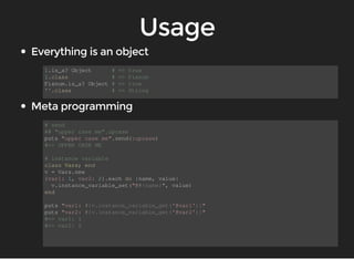1.is_a? Object # => true 
1.class # => Fixnum 
Fixnum.is_a? Object # => true 
''.class # => String 
# send 
## "upper case me".upcase 
puts "upper case me".send(:upcase) 
#=> UPPER CASE ME 
# instance variable 
class Vars; end 
v = Vars.new 
{var1: 1, var2: 2}.each do |name, value| 
v.instance_variable_set("@#{name}", value) 
end 
puts "var1: #{v.instance_variable_get('@var1')}" 
puts "var2: #{v.instance_variable_get('@var2')}" 
#=> var1: 1 
#=> var2: 2 
 