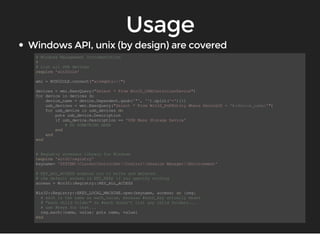 # Windows Management Intrumentation 
# 
# List all USB devices 
require 'win32ole' 
wmi = WIN32OLE.connect("winmgmts://") 
devices = wmi.ExecQuery("Select * From Win32_USBControllerDevice") 
for device in devices do 
device_name = device.Dependent.gsub('"', '').split('=')[1] 
usb_devices = wmi.ExecQuery("Select * From Win32_PnPEntity Where DeviceID = '#{device_name}'") 
for usb_device in usb_devices do 
puts usb_device.Description 
if usb_device.Description == 'USB Mass Storage Device' 
# DO SOMETHING HERE 
end 
end 
end 
# Registry accessor library for Windows 
require 'win32/registry' 
keyname= 'SYSTEMCurrentControlSetControlSession ManagerEnvironment' 
# KEY_ALL_ACCESS enables you to write and deleted. 
# the default access is KEY_READ if you specify nothing 
access = Win32::Registry::KEY_ALL_ACCESS 
Win32::Registry::HKEY_LOCAL_MACHINE.open(keyname, access) do |reg| 
# each is the same as each_value, because #each_key actually means 
# "each child folder" so #each doesn't list any child folders... 
# use #keys for that... 
reg.each{|name, value| puts name, value} 
end 
 