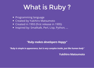 Programming language 
Created by Yukihiro Matsumoto 
Created in 1993 (first release in 1995) 
Inspired by: Smalltalk, Perl, Lisp, Python, ... 
 