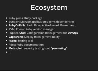 Ruby gems: Ruby package 
Bundler: Manage application's gems dependencies 
: Rack, Rake, ActiveRecord, Brakeman, ... 
RVM, Rbenv: Ruby version manager 
Puppet, : Configuration management for 
: Deploy management utility 
: Testing tool 
Rdoc: Ruby documentation 
: security testing tool, 
... 
 