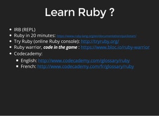 IRB (REPL) 
Ruby in 20 minutes: 
Try Ruby (online Ruby console): 
Ruby warrior, : 
Codecademy: 
English: 
French: 
https://www.ruby-lang.org/en/documentation/quickstart/ 
http://tryruby.org/ 
https://www.bloc.io/ruby-warrior 
http://www.codecademy.com/glossary/ruby 
http://www.codecademy.com/fr/glossary/ruby 
 